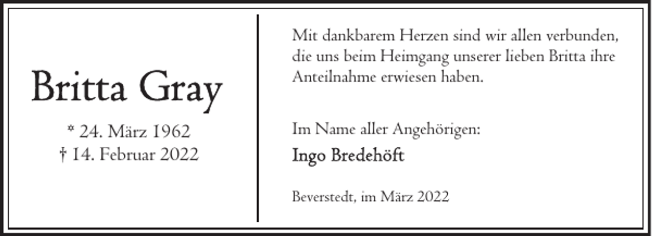 <p>Mit dankbarem Herzen sind wir allen verbunden,<br />die uns beim Heimgang unserer lieben Britta ihre<br />Anteilnahme erwiesen haben.</p>
<p>* 24. März 1962<br />† 14. Februar 2022</p>
<p>Im Name aller Angehörigen:<br />Beverstedt, im März 2022</p>
