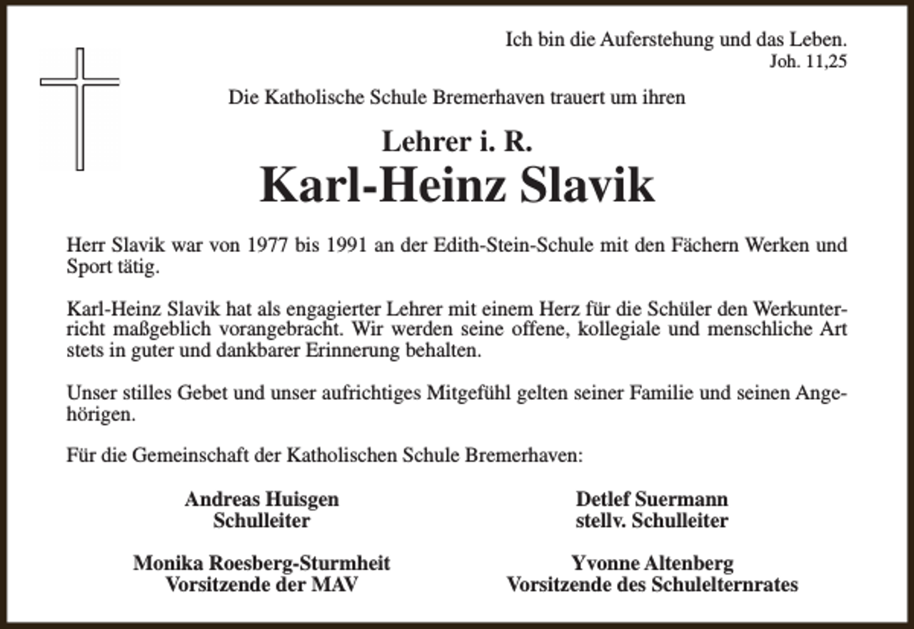 <p>Ich bin die Auferstehung und das Leben.<br />Joh. 11,25</p><p>Die Katholische Schule Bremerhaven trauert um ihren</p><p>Lehrer i. R.</p><p>Karl-Heinz Slavik<br />Herr Slavik war von 1977 bis 1991 an der Edith-Stein-Schule mit den Fächern Werken und<br />Sport tätig.<br />Karl-Heinz Slavik hat als engagierter Lehrer mit einem Herz für die Schüler den Werkunterricht maßgeblich vorangebracht. Wir werden seine offene, kollegiale und menschliche Art<br />stets in guter und dankbarer Erinnerung behalten.<br />Unser stilles Gebet und unser aufrichtiges Mitgefühl gelten seiner Familie und seinen Angehörigen.<br />Für die Gemeinschaft der Katholischen Schule Bremerhaven:<br />Andreas Huisgen<br />Schulleiter</p><p>Detlef Suermann<br />stellv. Schulleiter</p><p>Monika Roesberg-Sturmheit<br />Vorsitzende der MAV</p><p>Yvonne Altenberg<br />Vorsitzende des Schulelternrates</p>