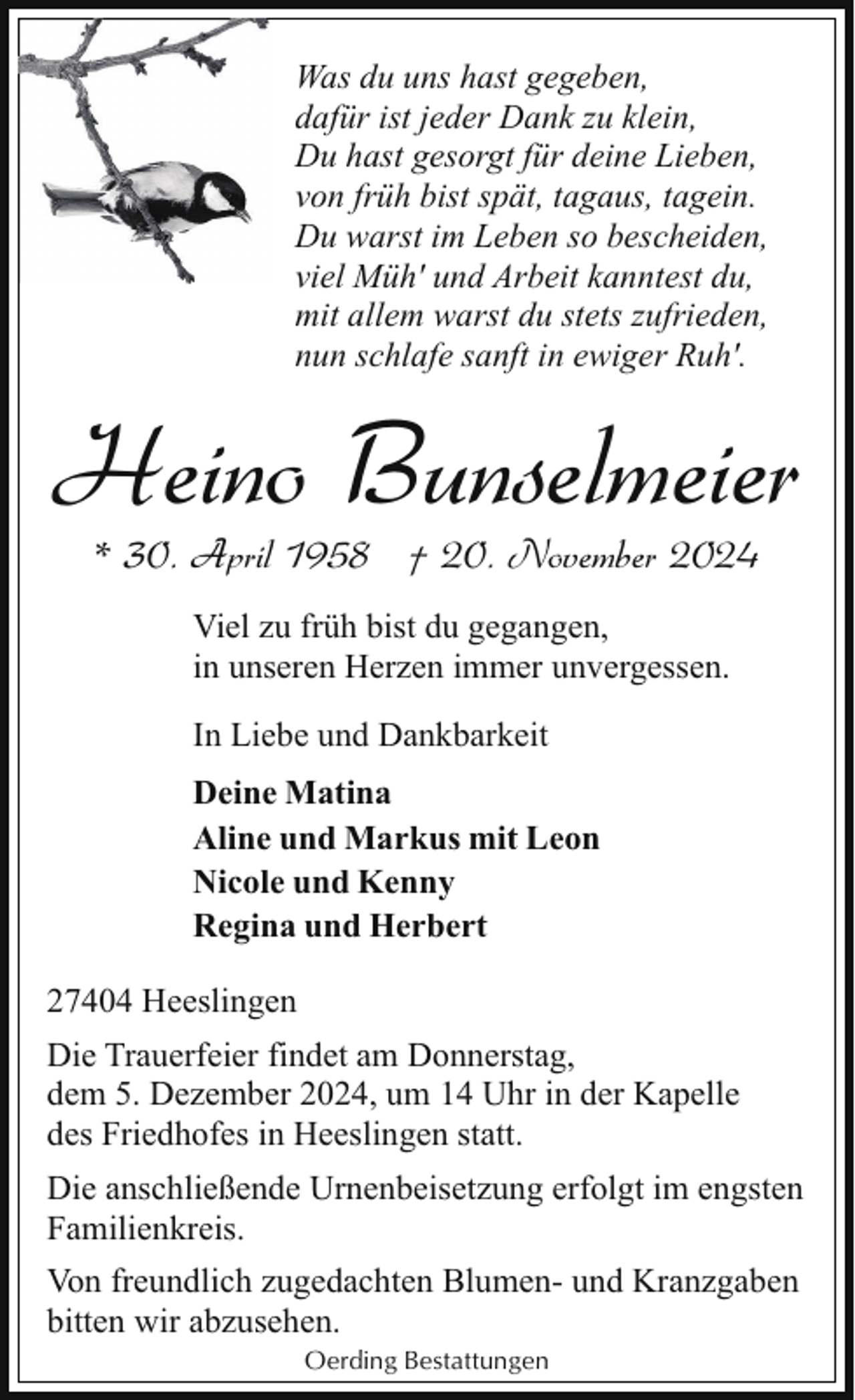 <p>Was du uns hast gegeben,<br />dafür ist jeder Dank zu klein,<br />Du hast gesorgt für deine Lieben,<br />von früh bist spät, tagaus, tagein.<br />Du warst im Leben so bescheiden,<br />viel Müh' und Arbeit kanntest du,<br />mit allem warst du stets zufrieden,<br />nun schlafe sanft in ewiger Ruh'.</p><p>Heino Bunselmeier<br />* 30. April 1958 † 20. November 2024<br />Viel zu früh bist du gegangen,<br />in unseren Herzen immer unvergessen.<br />In Liebe und Dankbarkeit<br />Deine Matina<br />Aline und Markus mit Leon<br />Nicole und Kenny<br />Regina und Herbert<br />27404 Heeslingen<br />Die Trauerfeier findet am Donnerstag,<br />dem 5. Dezember 2024, um 14 Uhr in der Kapelle<br />des Friedhofes in Heeslingen statt.<br />Die anschließende Urnenbeisetzung erfolgt im engsten<br />Familienkreis.<br />Von freundlich zugedachten Blumen- und Kranzgaben<br />bitten wir abzusehen.<br />Oerding Bestattungen</p>