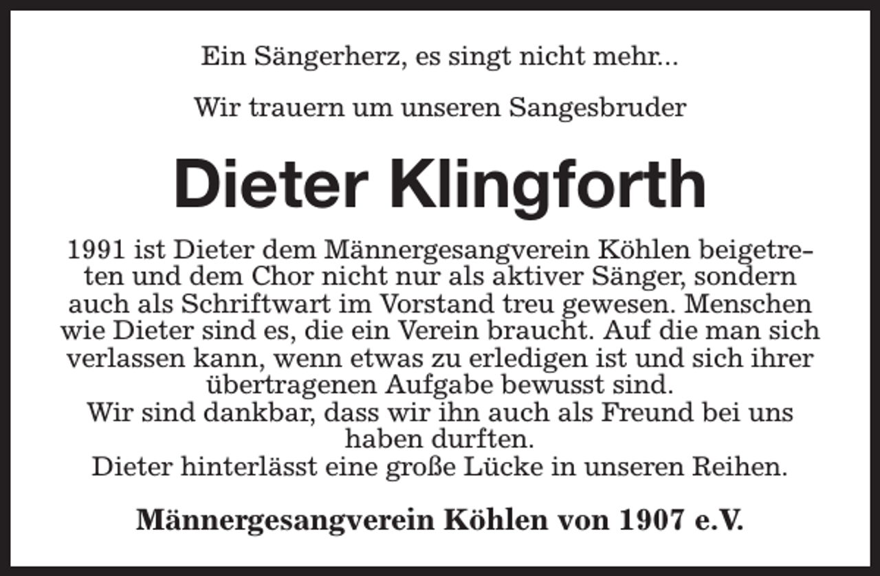 <p>Ein Sängerherz, es singt nicht mehr...<br />Wir trauern um unseren Sangesbruder</p><p>Dieter Klingforth<br />1991 ist Dieter dem Männergesangverein Köhlen beigetreten und dem Chor nicht nur als aktiver Sänger, sondern<br />auch als Schriftwart im Vorstand treu gewesen. Menschen<br />wie Dieter sind es, die ein Verein braucht. Auf die man sich<br />verlassen kann, wenn etwas zu erledigen ist und sich ihrer<br />übertragenen Aufgabe bewusst sind.<br />Wir sind dankbar, dass wir ihn auch als Freund bei uns<br />haben durften.<br />Dieter hinterlässt eine große Lücke in unseren Reihen.</p><p>Männergesangverein Köhlen von 1907 e.V.</p>