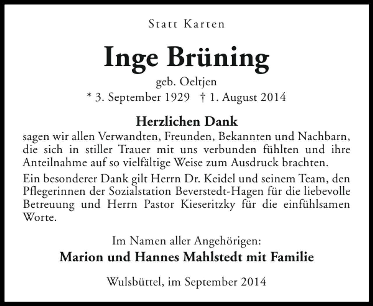 <p>St a t t K a r t e n</p><p>Inge Brüning</p><p>geb. Oeltjen<br />* 3. September 1929 † 1. August 2014</p><p>Herzlichen Dank</p><p>sagen wir allen Verwandten, Freunden, Bekannten und Nachbarn,<br />die sich in stiller Trauer mit uns verbunden fühlten und ihre<br />Anteilnahme auf so vielfältige Weise zum Ausdruck brachten.<br />Ein besonderer Dank gilt Herrn Dr. Keidel und seinem Team, den<br />Pflegerinnen der Sozialstation Beverstedt-Hagen für die liebevolle<br />Betreuung und Herrn Pastor Kieseritzky für die einfühlsamen<br />Worte.<br />Im Namen aller Angehörigen:</p><p>Marion und Hannes Mahlstedt mit Familie<br />Wulsbüttel, im September 2014</p>