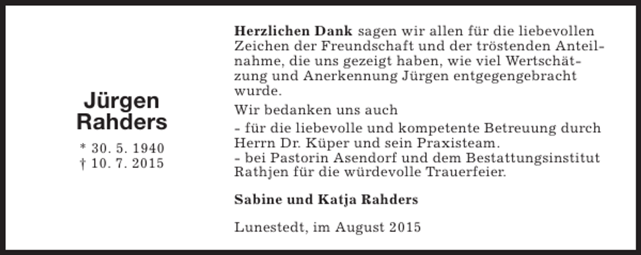 <p>Jürgen<br />Rahders<br />* 30. 5. 1940<br />† 10. 7. 2015</p><p>Herzlichen Dank sagen wir allen für die liebevollen<br />Zeichen der Freundschaft und der tröstenden Anteilnahme, die uns gezeigt haben, wie viel Wertschätzung und Anerkennung Jürgen entgegengebracht<br />wurde.<br />Wir bedanken uns auch<br />- für die liebevolle und kompetente Betreuung durch<br />Herrn Dr. Küper und sein Praxisteam.<br />- bei Pastorin Asendorf und dem Bestattungsinstitut<br />Rathjen für die würdevolle Trauerfeier.<br />Sabine und Katja Rahders<br />Lunestedt, im August 2015</p>