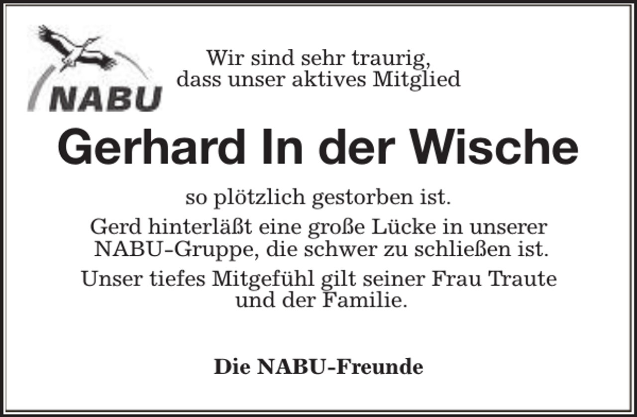 <p>Wir sind sehr traurig,<br />dass unser aktives Mitglied</p><p>Gerhard In der Wische<br />so plötzlich gestorben ist.<br />Gerd hinterläßt eine große Lücke in unserer<br />NABU-Gruppe, die schwer zu schließen ist.<br />Unser tiefes Mitgefühl gilt seiner Frau Traute<br />und der Familie.<br />Die NABU-Freunde</p>