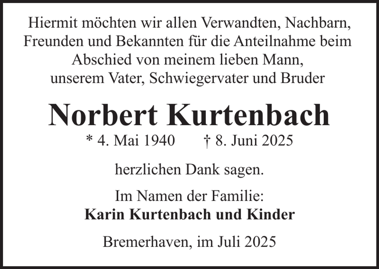 <p>Hiermit möchten wir allen Verwandten, Nachbarn,<br />Freunden und Bekannten für die Anteilnahme beim<br />Abschied von meinem lieben Mann,<br />unserem Vater, Schwiegervater und Bruder</p><p>Norbert Kurtenbach<br />* 4. Mai 1940</p><p>† 8. Juni 2025</p><p>herzlichen Dank sagen.<br />Im Namen der Familie:<br />Karin Kurtenbach und Kinder<br />Bremerhaven, im Juli 2025</p>