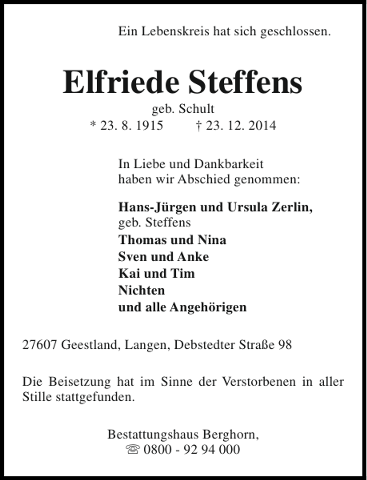 <p>Ein Lebenskreis hat sich geschlossen.</p><p>Elfriede Steffens<br />geb. Schult<br />* 23. 8. 1915<br />† 23. 12. 2014</p><p>In Liebe und Dankbarkeit<br />haben wir Abschied genommen:<br />Hans-Jürgen und Ursula Zerlin,<br />geb. Steffens<br />Thomas und Nina<br />Sven und Anke<br />Kai und Tim<br />Nichten<br />und alle Angehörigen<br />27607 Geestland, Langen, Debstedter Straße 98<br />Die Beisetzung hat im Sinne der Verstorbenen in aller<br />Stille stattgefunden.<br />Bestattungshaus Berghorn,<br />s 0800 - 92 94 000</p>