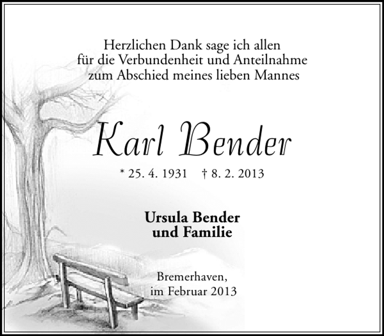 <p>Herzlichen Dank sage ich allen<br />für die Verbundenheit und Anteilnahme<br />zum Abschied meines lieben Mannes</p><p>Karl Bender<br />* 25. 4. 1931</p><p>† 8. 2. 2013</p><p>Ursula Bender<br />und Familie<br />Bremerhaven,<br />im Februar 2013</p>