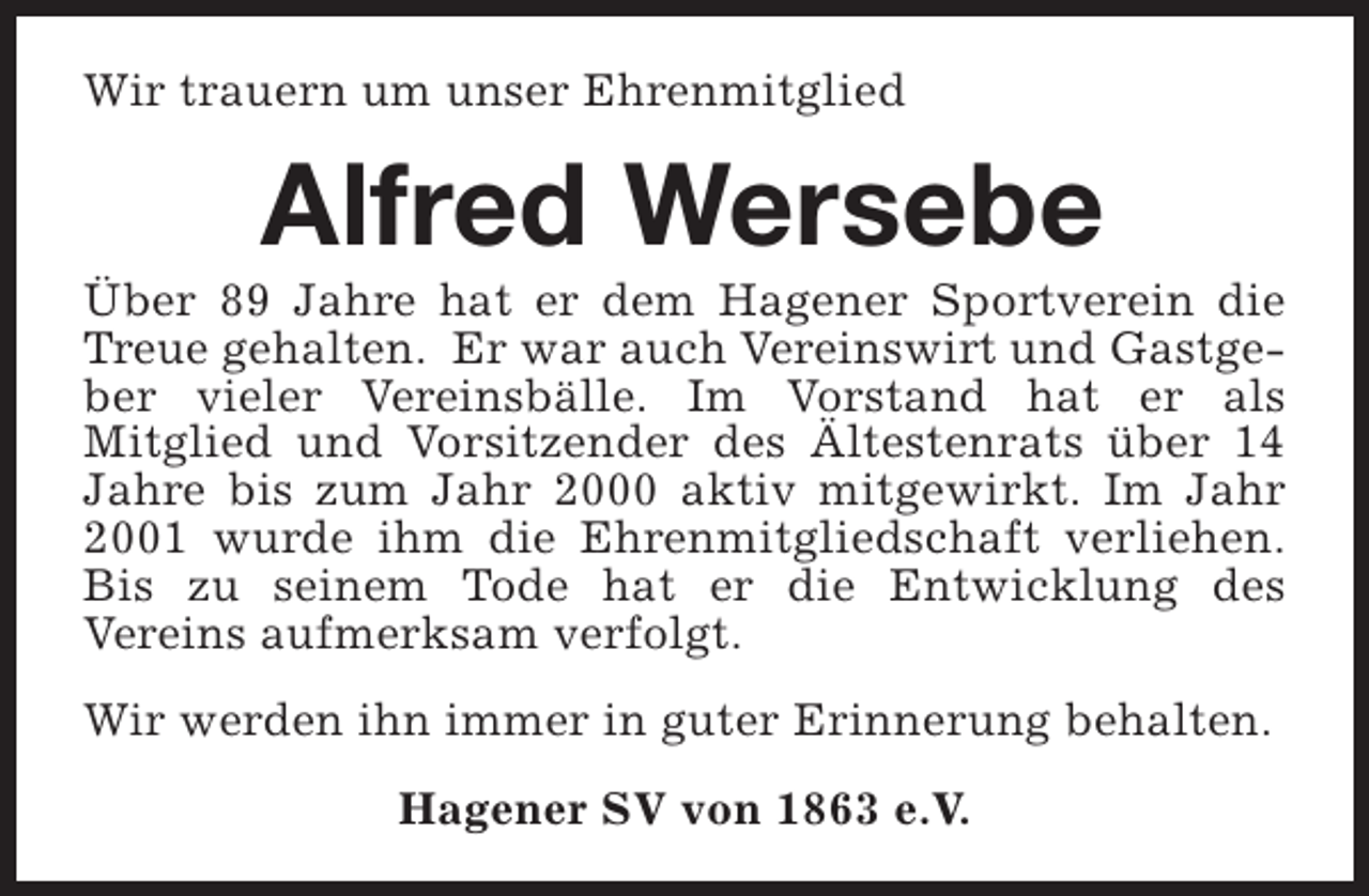 <p>Wir trauern um unser Ehrenmitglied</p><p>Alfred Wersebe</p><p>Über 89 Jahre hat er dem Hagener Sportverein die<br />Treue gehalten. Er war auch Vereinswirt und Gastgeber vieler Vereinsbälle. Im Vorstand hat er als<br />Mitglied und Vorsitzender des Ältestenrats über 14<br />Jahre bis zum Jahr 2000 aktiv mitgewirkt. Im Jahr<br />2001 wurde ihm die Ehrenmitgliedschaft verliehen.<br />Bis zu seinem Tode hat er die Entwicklung des<br />Vereins aufmerksam verfolgt.<br />Wir werden ihn immer in guter Erinnerung behalten.<br />Hagener SV von 1863 e.V.</p>
