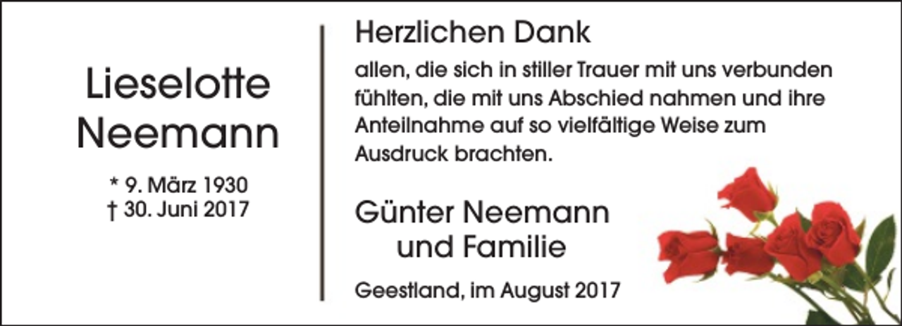<p>Herzlichen Dank</p><p>Lieselotte<br />Neemann<br />* 9. März 1930<br />† 30. Juni 2017</p><p>allen, die sich in stiller Trauer mit uns verbunden<br />fühlten, die mit uns Abschied nahmen und ihre<br />Anteilnahme auf so vielfältige Weise zum<br />Ausdruck brachten.</p><p>Günter Neemann<br />und Familie<br />Geestland, im August 2017</p>
