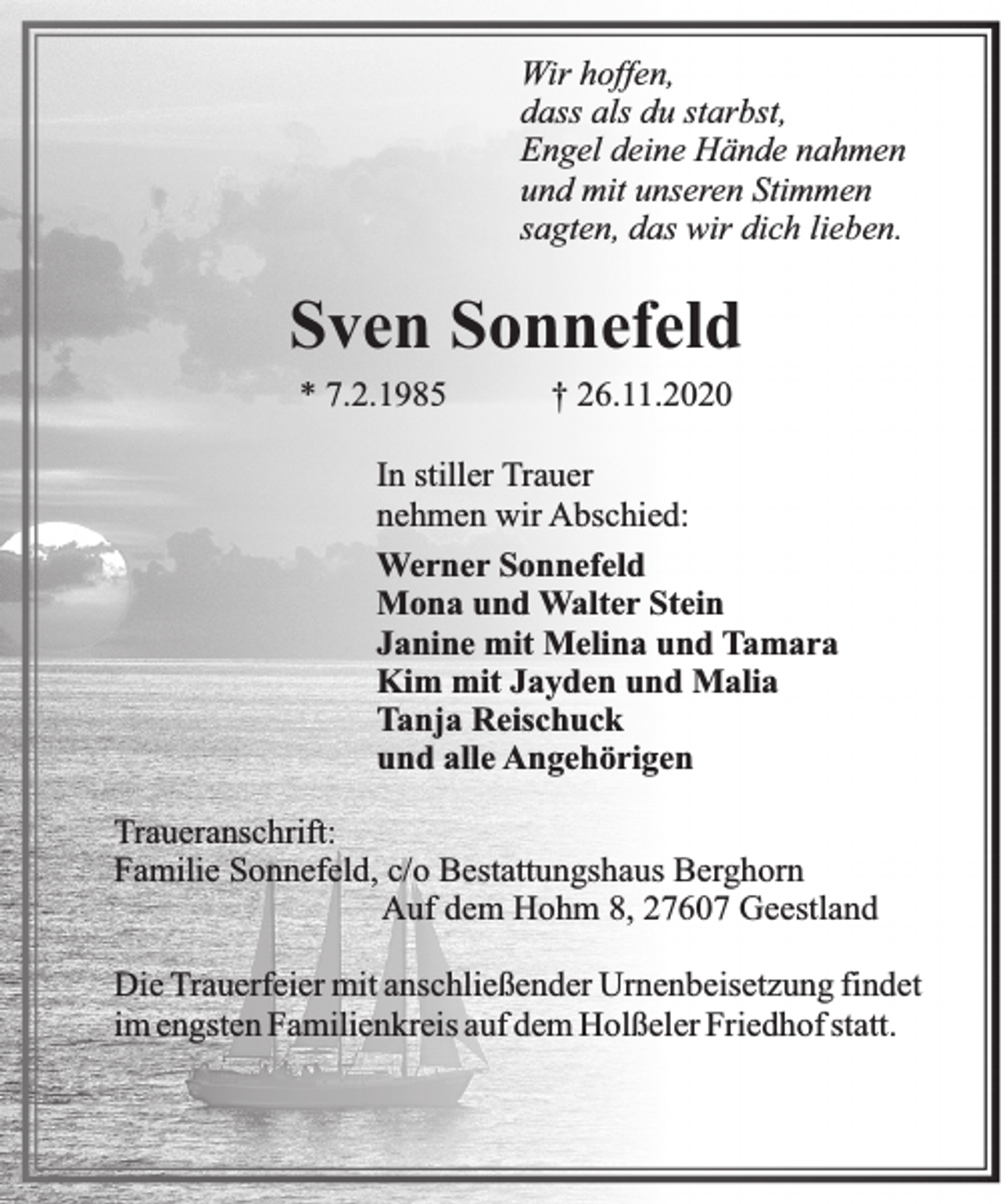 <p>Wir hoffen,<br />dass als du starbst,<br />Engel deine Hände nahmen<br />und mit unseren Stimmen<br />sagten, das wir dich lieben.</p><p>Sven Sonnefeld<br />* 7.2.1985</p><p>† 26.11.2020</p><p>In stiller Trauer<br />nehmen wir Abschied:<br />Werner Sonnefeld<br />Mona und Walter Stein<br />Janine mit Melina und Tamara<br />Kim mit Jayden und Malia<br />Tanja Reischuck<br />und alle Angehörigen<br />Traueranschrift:<br />Familie Sonnefeld, c/o Bestattungshaus Berghorn<br />Auf dem Hohm 8, 27607 Geestland<br />Die Trauerfeier mit anschließender Urnenbeisetzung findet<br />im engsten Familienkreis auf dem Holßeler Friedhof statt.</p>