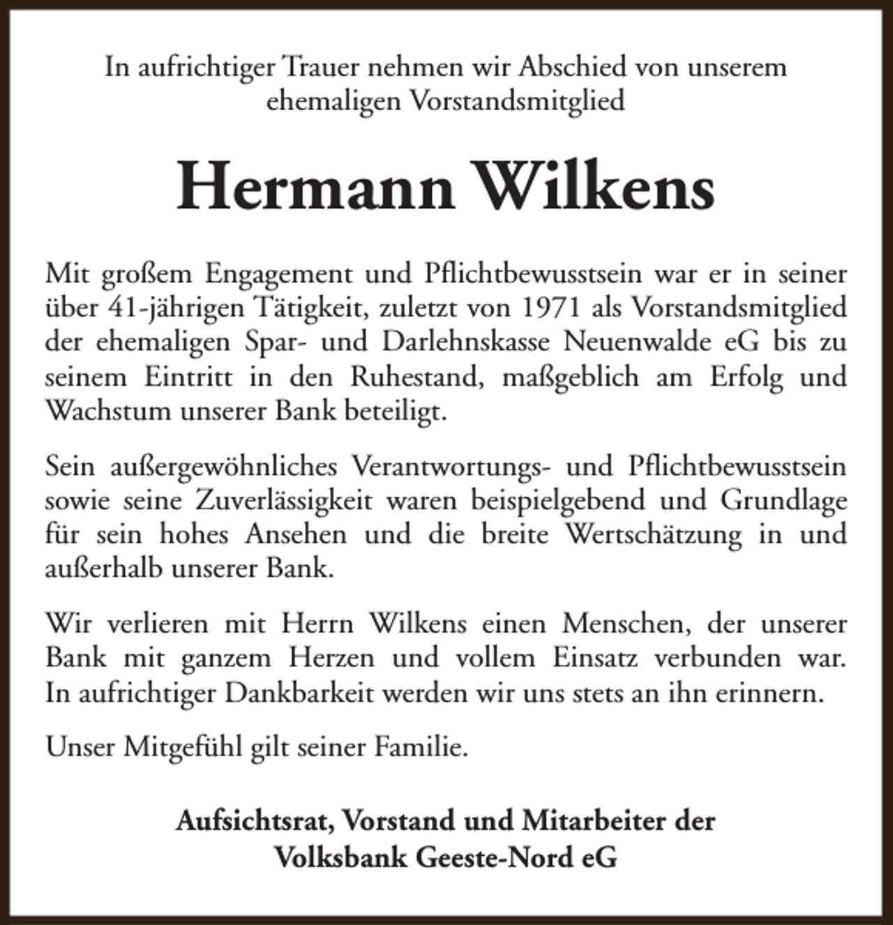 <p>In aufrichtiger Trauer nehmen wir Abschied von unserem<br />ehemaligen Vorstandsmitglied</p><p>Hermann Wilkens<br />Mit großem Engagement und Pflichtbewusstsein war er in seiner<br />über 41-jährigen Tätigkeit, zuletzt von 1971 als Vorstandsmitglied<br />der ehemaligen Spar- und Darlehnskasse Neuenwalde eG bis zu<br />seinem Eintritt in den Ruhestand, maßgeblich am Erfolg und<br />Wachstum unserer Bank beteiligt.<br />Sein außergewöhnliches Verantwortungs- und Pflichtbewusstsein<br />sowie seine Zuverlässigkeit waren beispielgebend und Grundlage<br />für sein hohes Ansehen und die breite Wertschätzung in und<br />außerhalb unserer Bank.<br />Wir verlieren mit Herrn Wilkens einen Menschen, der unserer<br />Bank mit ganzem Herzen und vollem Einsatz verbunden war.<br />In aufrichtiger Dankbarkeit werden wir uns stets an ihn erinnern.<br />Unser Mitgefühl gilt seiner Familie.<br />Aufsichtsrat, Vorstand und Mitarbeiter der<br />Volksbank Geeste-Nord eG</p>