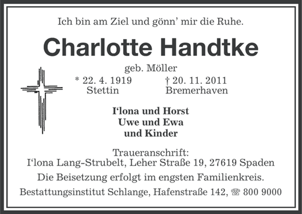 <p>Ich bin am Ziel und gönn’ mir die Ruhe.</p><p>Charlotte Handtke<br />geb. Möller<br />* 22. 4. 1919<br />† 20. 11. 2011<br />Stettin<br />Bremerhaven<br />I‘lona und Horst<br />Uwe und Ewa<br />und Kinder<br />Traueranschrift:<br />I‘lona Lang-Strubelt, Leher Straße 19, 27619 Spaden<br />Die Beisetzung erfolgt im engsten Familienkreis.<br />Bestattungsinstitut Schlange, Hafenstraße 142, 800 9000</p>