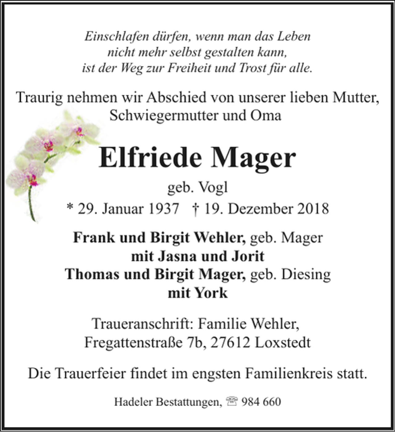 <p>Einschlafen dürfen, wenn man das Leben<br />nicht mehr selbst gestalten kann,<br />ist der Weg zur Freiheit und Trost für alle.</p><p>Traurig nehmen wir Abschied von unserer lieben Mutter,<br />Schwiegermutter und Oma</p><p>Elfriede Mager</p><p>geb. Vogl<br />* 29. Januar 1937 † 19. Dezember 2018<br />Frank und Birgit Wehler, geb. Mager<br />mit Jasna und Jorit<br />Thomas und Birgit Mager, geb. Diesing<br />mit York<br />Traueranschrift: Familie Wehler,<br />Fregattenstraße 7b, 27612 Loxstedt<br />Die Trauerfeier findet im engsten Familienkreis statt.<br />Hadeler Bestattungen, ' 984 660</p>
