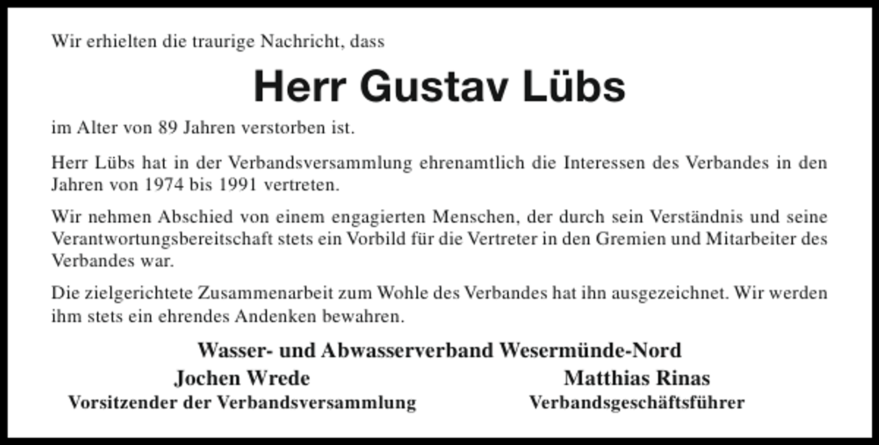 <p>Wir erhielten die traurige Nachricht, dass</p><p>Herr Gustav Lübs</p><p>im Alter von 89 Jahren verstorben ist.</p><p>Herr Lübs hat in der Verbandsversammlung ehrenamtlich die Interessen des Verbandes in den<br />Jahren von 1974 bis 1991 vertreten.<br />Wir nehmen Abschied von einem engagierten Menschen, der durch sein Verständnis und seine<br />Verantwortungsbereitschaft stets ein Vorbild für die Vertreter in den Gremien und Mitarbeiter des<br />Verbandes war.<br />Die zielgerichtete Zusammenarbeit zum Wohle des Verbandes hat ihn ausgezeichnet. Wir werden<br />ihm stets ein ehrendes Andenken bewahren.</p><p>Wasser- und Abwasserverband Wesermünde-Nord<br />Jochen Wrede<br />Matthias Rinas</p><p>Vorsitzender der Verbandsversammlung</p><p>Verbandsgeschäftsführer</p>