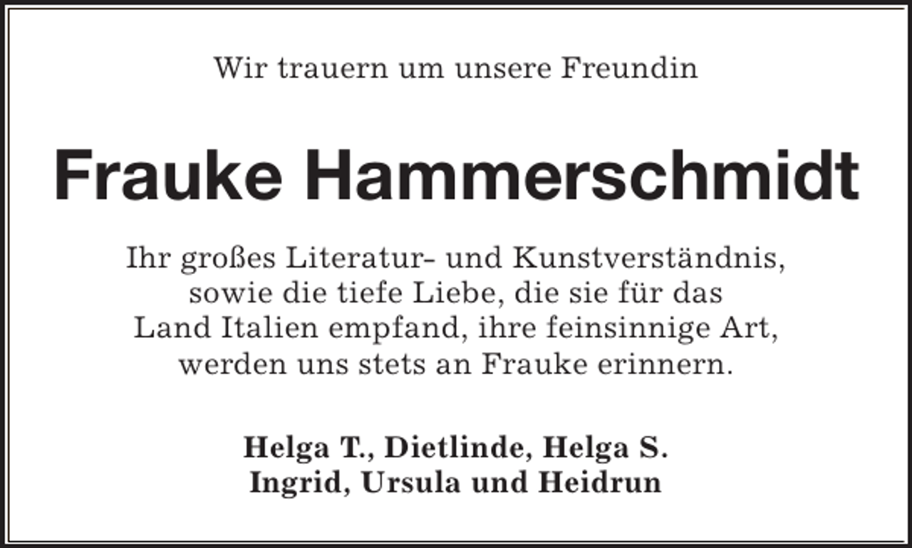 <p>Wir trauern um unsere Freundin</p><p>Frauke Hammerschmidt<br />Ihr großes Literatur- und Kunstverständnis,<br />sowie die tiefe Liebe, die sie für das<br />Land Italien empfand, ihre feinsinnige Art,<br />werden uns stets an Frauke erinnern.<br />Helga T., Dietlinde, Helga S.<br />Ingrid, Ursula und Heidrun</p>