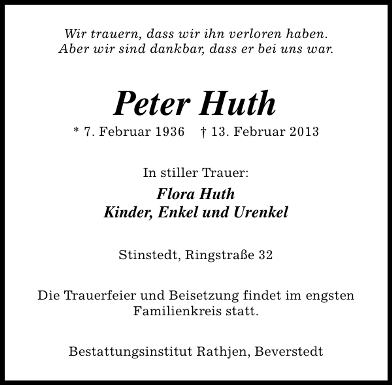 <p>Wir trauern, dass wir ihn verloren haben.<br />Aber wir sind dankbar, dass er bei uns war.</p><p>Peter Huth</p><p>* 7. Februar 1936</p><p>† 13. Februar 2013</p><p>In stiller Trauer:</p><p>Flora Huth<br />Kinder, Enkel und Urenkel<br />Stinstedt, Ringstraße 32<br />Die Trauerfeier und Beisetzung findet im engsten<br />Familienkreis statt.<br />Bestattungsinstitut Rathjen, Beverstedt</p>