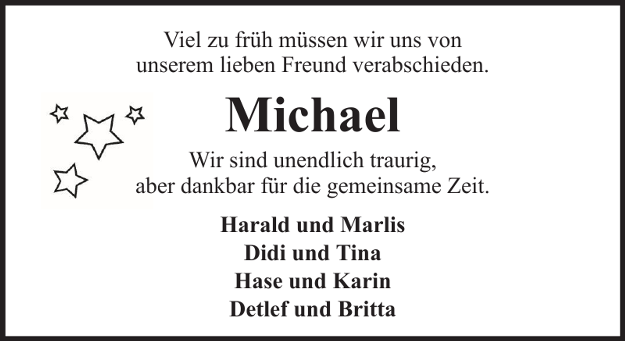 <p>Viel zu früh müssen wir uns von<br />unserem lieben Freund verabschieden.</p><p>Michael<br />Wir sind unendlich traurig,<br />aber dankbar für die gemeinsame Zeit.<br />Harald und Marlis<br />Didi und Tina<br />Hase und Karin<br />Detlef und Britta</p>