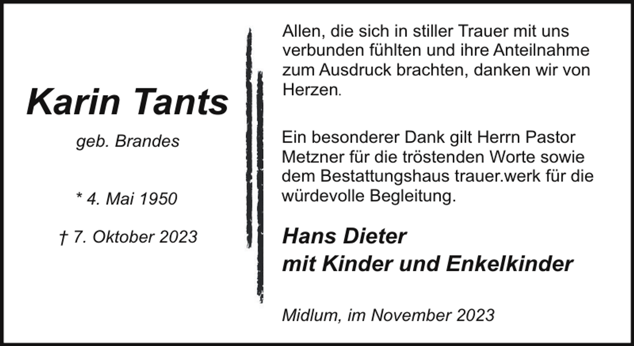<p>Karin Tants<br />geb. Brandes<br />* 4. Mai 1950<br />† 7. Oktober 2023</p><p>Allen, die sich in stiller Trauer mit uns<br />verbunden fühlten und ihre Anteilnahme<br />zum Ausdruck brachten, danken wir von<br />Herzen.<br />Ein besonderer Dank gilt Herrn Pastor<br />Metzner für die tröstenden Worte sowie<br />dem Bestattungshaus trauer.werk für die<br />würdevolle Begleitung.</p><p>Hans Dieter<br />mit Kinder und Enkelkinder<br />Midlum, im November 2023</p>