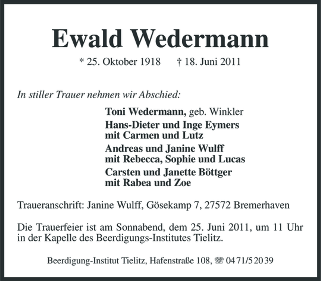 <p>Ewald Wedermann<br />* 25. Oktober 1918 † 18. Juni 2011 In stiller Trauer nehmen wir Abschied: Toni Wedermann, geb. Winkler Hans-Dieter und Inge Eymers mit Carmen und Lutz Andreas und Janine Wulff mit Rebecca, Sophie und Lucas Carsten und Janette Böttger mit Rabea und Zoe Traueranschrift: Janine Wulff, Gösekamp 7, 27572 Bremerhaven Die Trauerfeier ist am Sonnabend, dem 25. Juni 2011, um 11 Uhr in der Kapelle des Beerdigungs-Institutes Tielitz.<br />Beerdigung-Institut Tielitz, Hafenstraße 108, 04 71/5 20 39</p>