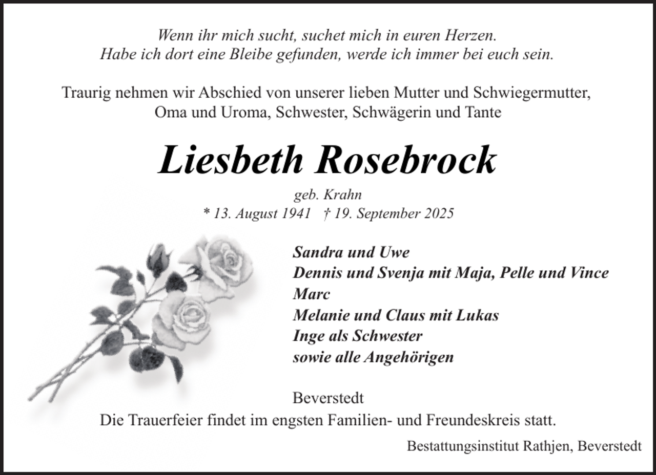 <p>Wenn ihr mich sucht, suchet mich in euren Herzen.<br />Habe ich dort eine Bleibe gefunden, werde ich immer bei euch sein.<br />Traurig nehmen wir Abschied von unserer lieben Mutter und Schwiegermutter,<br />Oma und Uroma, Schwester, Schwägerin und Tante</p><p>Liesbeth Rosebrock<br />geb. Krahn<br />* 13. August 1941 † 19. September 2025</p><p>Sandra und Uwe<br />Dennis und Svenja mit Maja, Pelle und Vince<br />Marc<br />Melanie und Claus mit Lukas<br />Inge als Schwester<br />sowie alle Angehörigen<br />Beverstedt<br />Die Trauerfeier findet im engsten Familien- und Freundeskreis statt.<br />Bestattungsinstitut Rathjen, Beverstedt</p>