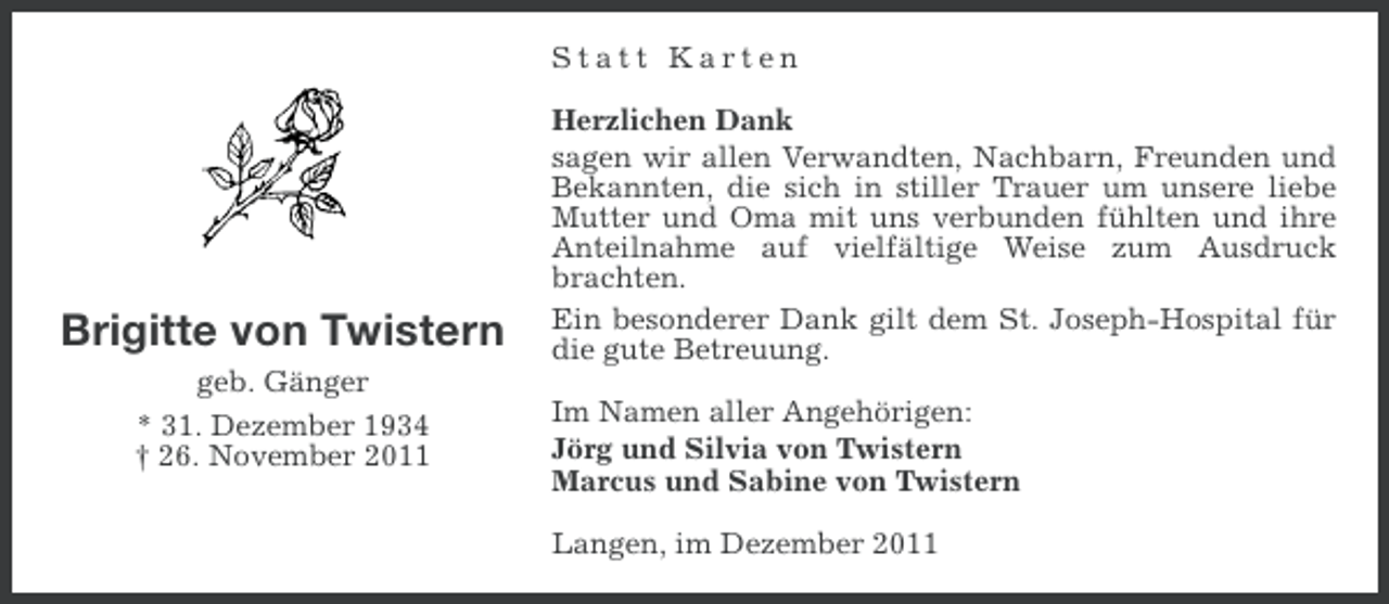 <p>Statt Karten</p><p>Brigitte von Twistern<br />geb. Gänger<br />* 31. Dezember 1934<br />† 26. November 2011</p><p>Herzlichen Dank<br />sagen wir allen Verwandten, Nachbarn, Freunden und<br />Bekannten, die sich in stiller Trauer um unsere liebe<br />Mutter und Oma mit uns verbunden fühlten und ihre<br />Anteilnahme auf vielfältige Weise zum Ausdruck<br />brachten.<br />Ein besonderer Dank gilt dem St. Joseph-Hospital für<br />die gute Betreuung.<br />Im Namen aller Angehörigen:<br />Jörg und Silvia von Twistern<br />Marcus und Sabine von Twistern<br />Langen, im Dezember 2011</p>