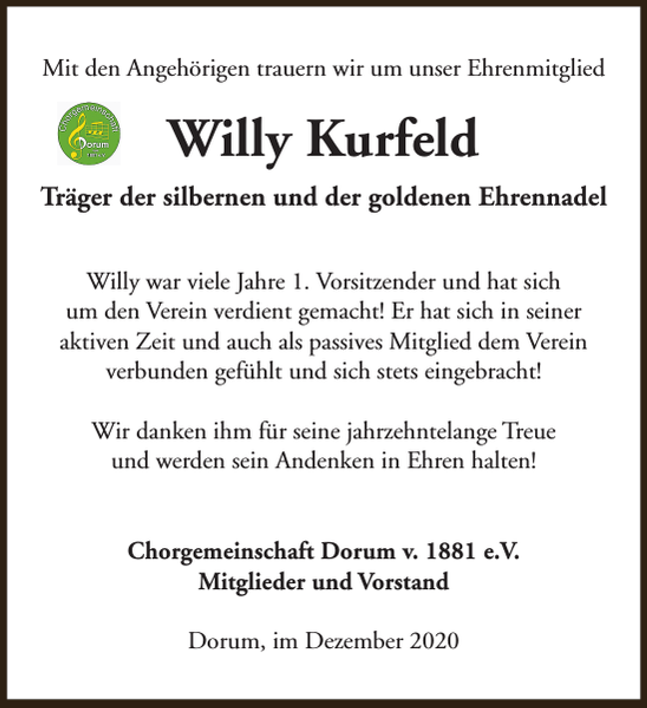 <p>Mit den Angehörigen trauern wir um unser Ehrenmitglied</p><p>Willy Kurfeld<br />Träger der silbernen und der goldenen Ehrennadel<br />Willy war viele Jahre 1. Vorsitzender und hat sich<br />um den Verein verdient gemacht! Er hat sich in seiner<br />aktiven Zeit und auch als passives Mitglied dem Verein<br />verbunden gefühlt und sich stets eingebracht!<br />Wir danken ihm für seine jahrzehntelange Treue<br />und werden sein Andenken in Ehren halten!<br />Chorgemeinschaft Dorum v. 1881 e.V.<br />Mitglieder und Vorstand<br />Dorum, im Dezember 2020</p>