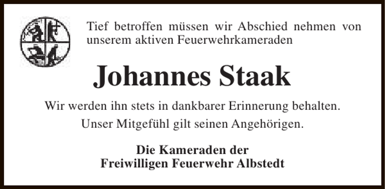 <p>Tief betroffen müssen wir Abschied nehmen von<br />unserem aktiven Feuerwehrkameraden</p><p>Johannes Staak<br />Wir werden ihn stets in dankbarer Erinnerung behalten.<br />Unser Mitgefühl gilt seinen Angehörigen.<br />Die Kameraden der<br />Freiwilligen Feuerwehr Albstedt</p>