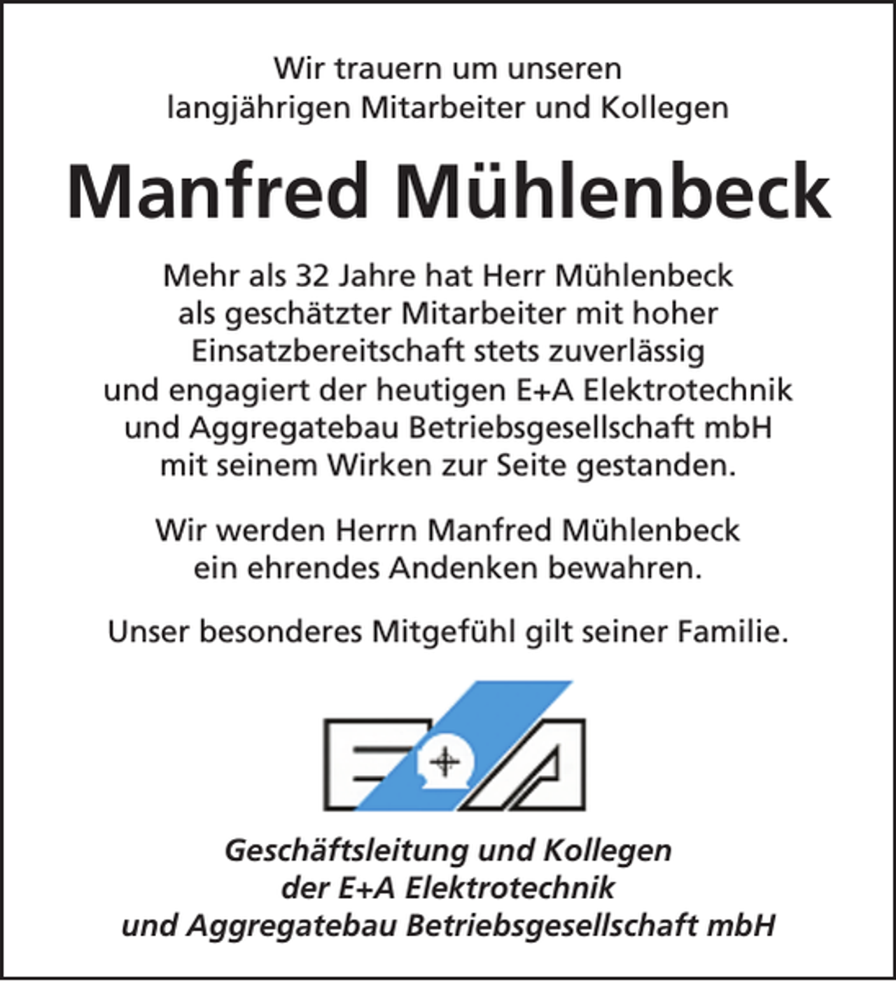 <p>Wir trauern um unseren<br />langjährigen Mitarbeiter und Kollegen</p><p>Manfred Mühlenbeck<br />Mehr als 32 Jahre hat Herr Mühlenbeck<br />als geschätzter Mitarbeiter mit hoher<br />Einsatzbereitschaft stets zuverlässig<br />und engagiert der heutigen E+A Elektrotechnik<br />und Aggregatebau Betriebsgesellschaft mbH<br />mit seinem Wirken zur Seite gestanden.<br />Wir werden Herrn Manfred Mühlenbeck<br />ein ehrendes Andenken bewahren.<br />Unser besonderes Mitgefühl gilt seiner Familie.</p><p>Geschäftsleitung und Kollegen<br />der E+A Elektrotechnik<br />und Aggregatebau Betriebsgesellschaft mbH</p>