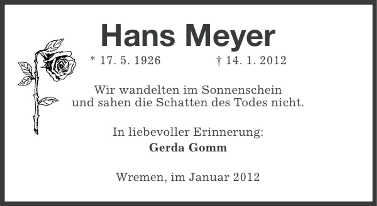 <p>Hans Meyer<br />* 17. 5. 1926</p><p>† 14. 1. 2012</p><p>Wir wandelten im Sonnenschein<br />und sahen die Schatten des Todes nicht.<br />In liebevoller Erinnerung:<br />Gerda Gomm<br />Wremen, im Januar 2012</p>