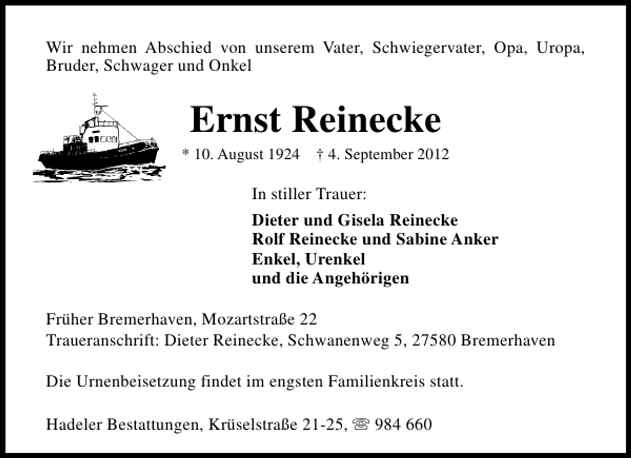 <p>Wir nehmen Abschied von unserem Vater, Schwiegervater, Opa, Uropa,<br />Bruder, Schwager und Onkel</p><p>Ernst Reinecke</p><p>* 10. August 1924 † 4. September 2012</p><p>In stiller Trauer:<br />Dieter und Gisela Reinecke<br />Rolf Reinecke und Sabine Anker<br />Enkel, Urenkel<br />und die Angehörigen<br />Früher Bremerhaven, Mozartstraße 22<br />Traueranschrift: Dieter Reinecke, Schwanenweg 5, 27580 Bremerhaven<br />Die Urnenbeisetzung findet im engsten Familienkreis statt.<br />Hadeler Bestattungen, Krüselstraße 21-25, s 984 660</p>