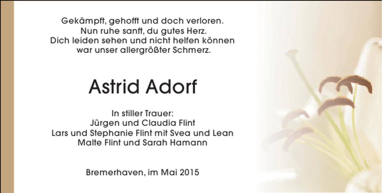 <p>Gekämpft, gehofft und doch verloren.<br />Nun ruhe sanft, du gutes Herz.<br />Dich leiden sehen und nicht helfen können<br />war unser allergrößter Schmerz.</p><p>Astrid Adorf<br />In stiller Trauer:<br />Jürgen und Claudia Flint<br />Lars und Stephanie Flint mit Svea und Lean<br />Malte Flint und Sarah Hamann<br />Bremerhaven, im Mai 2015</p>