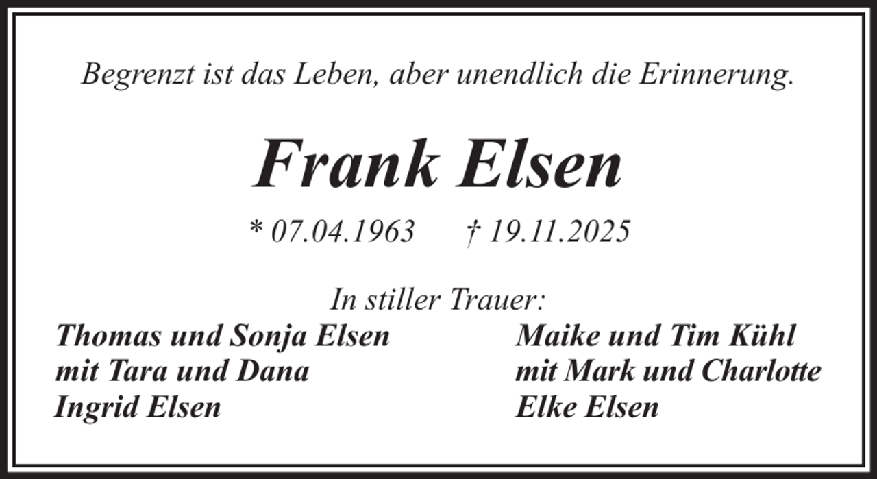 <p>Begrenzt ist das Leben, aber unendlich die Erinnerung.</p><p>Frank Elsen<br />* 07.04.1963</p><p>† 19.11.2025</p><p>In stiller Trauer:<br />Thomas und Sonja Elsen<br />Maike und Tim Kühl<br />mit Tara und Dana<br />mit Mark und Charlotte<br />Ingrid Elsen<br />Elke Elsen</p>