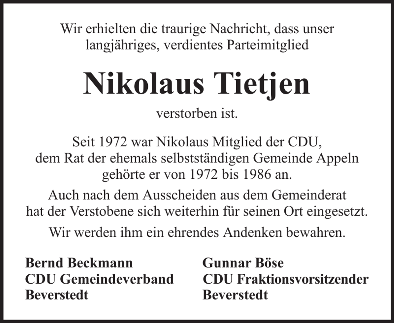 <p>Wir erhielten die traurige Nachricht, dass unser<br />langjähriges, verdientes Parteimitglied</p><p>Nikolaus Tietjen<br />verstorben ist.<br />Seit 1972 war Nikolaus Mitglied der CDU,<br />dem Rat der ehemals selbstständigen Gemeinde Appeln<br />gehörte er von 1972 bis 1986 an.<br />Auch nach dem Ausscheiden aus dem Gemeinderat<br />hat der Verstobene sich weiterhin für seinen Ort eingesetzt.<br />Wir werden ihm ein ehrendes Andenken bewahren.<br />Bernd Beckmann<br />CDU Gemeindeverband<br />Beverstedt</p><p>Gunnar Böse<br />CDU Fraktionsvorsitzender<br />Beverstedt</p>
