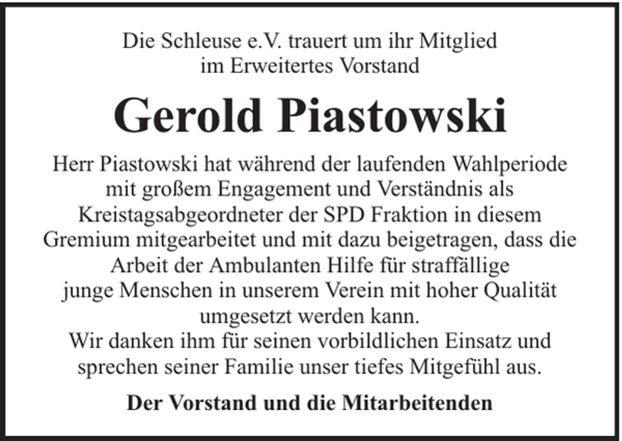 <p>Die Schleuse e.V. trauert um ihr Mitglied<br />im Erweitertes Vorstand</p><p>Gerold Piastowski<br />Herr Piastowski hat während der laufenden Wahlperiode<br />mit großem Engagement und Verständnis als<br />Kreistagsabgeordneter der SPD Fraktion in diesem<br />Gremium mitgearbeitet und mit dazu beigetragen, dass die<br />Arbeit der Ambulanten Hilfe für straffällige<br />junge Menschen in unserem Verein mit hoher Qualität<br />umgesetzt werden kann.<br />Wir danken ihm für seinen vorbildlichen Einsatz und<br />sprechen seiner Familie unser tiefes Mitgefühl aus.<br />Der Vorstand und die Mitarbeitenden</p>