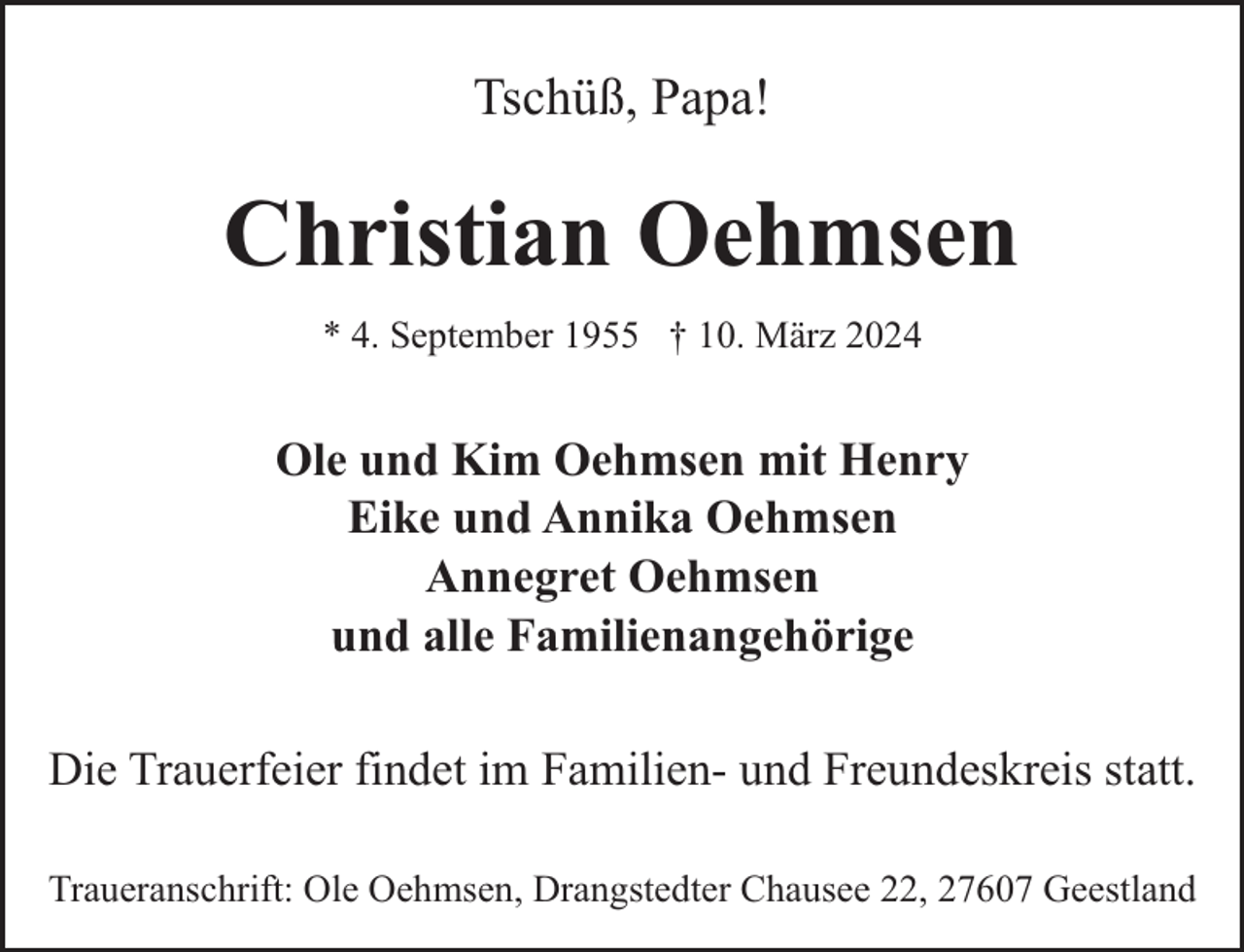 <p>Tschüß, Papa!</p><p>Christian Oehmsen<br />* 4. September 1955 † 10. März 2024</p><p>Ole und Kim Oehmsen mit Henry<br />Eike und Annika Oehmsen<br />Annegret Oehmsen<br />und alle Familienangehörige<br />Die Trauerfeier findet im Familien- und Freundeskreis statt.<br />Traueranschrift: Ole Oehmsen, Drangstedter Chausee 22, 27607 Geestland</p>