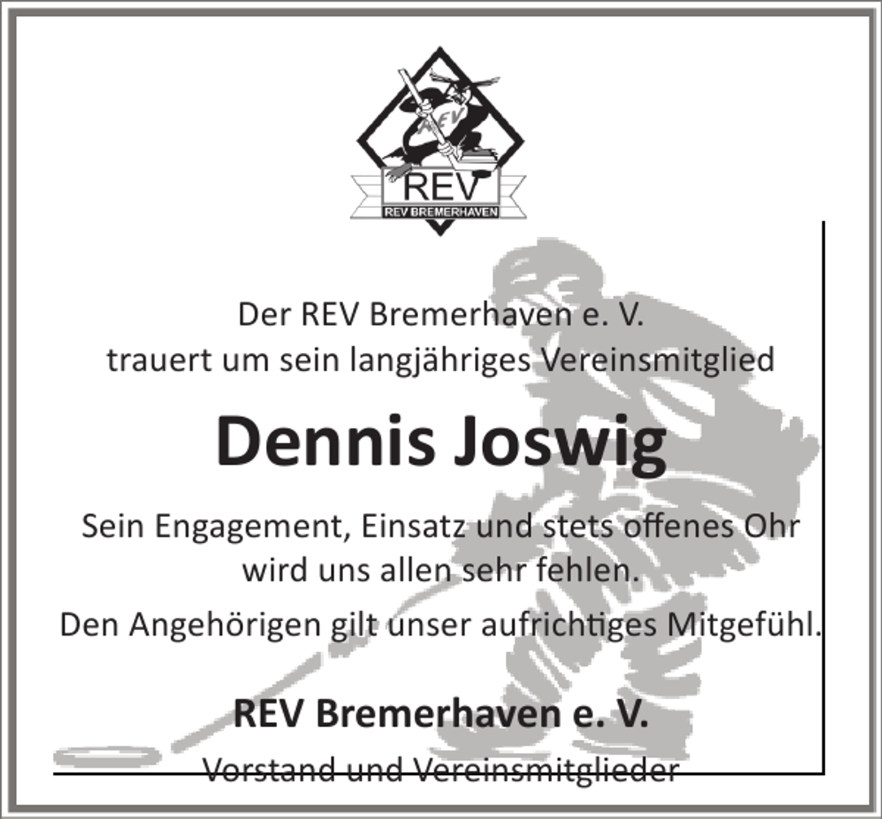 <p>NACHRUF<br />Der REV Bremerhaven e. V.<br />trauert um sein langjähriges Vereinsmitglied</p><p>Dennis Joswig<br />Sein Engagement, Einsatz und stets offenes Ohr<br />wird uns allen sehr fehlen.<br />Den Angehörigen gilt unser aufrichtiges Mitgefühl.</p><p>REV Bremerhaven e. V.<br />Vorstand und Vereinsmitglieder</p>