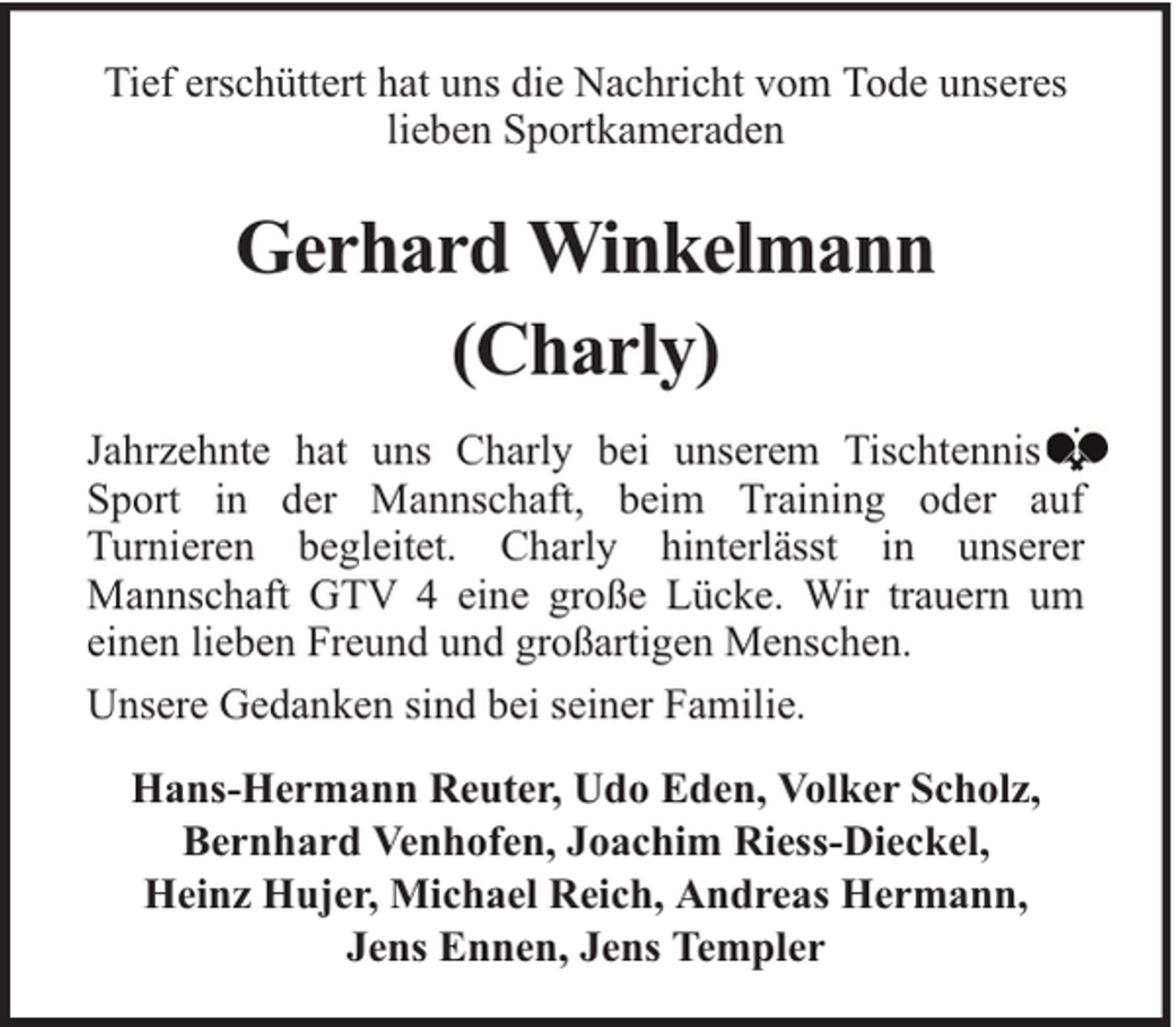 <p>Tief erschüttert hat uns die Nachricht vom Tode unseres<br />lieben Sportkameraden</p><p>Gerhard Winkelmann<br />(Charly)<br />Jahrzehnte hat uns Charly bei unserem Tischtennis<br />Sport in der Mannschaft, beim Training oder auf<br />Turnieren begleitet. Charly hinterlässt in unserer<br />Mannschaft GTV 4 eine große Lücke. Wir trauern um<br />einen lieben Freund und großartigen Menschen.<br />Unsere Gedanken sind bei seiner Familie.<br />Hans-Hermann Reuter, Udo Eden, Volker Scholz,<br />Bernhard Venhofen, Joachim Riess-Dieckel,<br />Heinz Hujer, Michael Reich, Andreas Hermann,<br />Jens Ennen, Jens Templer</p>