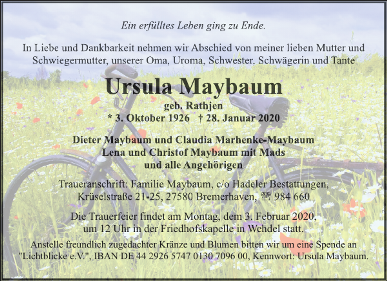 <p>Ein erfülltes Leben ging zu Ende.<br />In Liebe und Dankbarkeit nehmen wir Abschied von meiner lieben Mutter und<br />Schwiegermutter, unserer Oma, Uroma, Schwester, Schwägerin und Tante</p><p>Ursula Maybaum<br />geb. Rathjen<br />* 3. Oktober 1926 † 28. Januar 2020</p><p>Dieter Maybaum und Claudia Marhenke-Maybaum<br />Lena und Christof Maybaum mit Mads<br />und alle Angehörigen<br />Traueranschrift: Familie Maybaum, c/o Hadeler Bestattungen,<br />Krüselstraße 21-25, 27580 Bremerhaven, ' 984 660<br />Die Trauerfeier findet am Montag, dem 3. Februar 2020,<br />um 12 Uhr in der Friedhofskapelle in Wehdel statt.<br />Anstelle freundlich zugedachter Kränze und Blumen bitten wir um eine Spende an<br />"Lichtblicke e.V.", IBAN DE 44 2926 5747 0130 7096 00, Kennwort: Ursula Maybaum.</p>