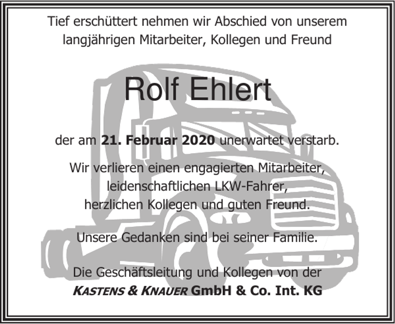 <p>Tief erschüttert nehmen wir Abschied von unserem<br />langjährigen Mitarbeiter, Kollegen und Freund</p><p>Rolf Ehlert<br />der am 21. Februar 2020 unerwartet verstarb.<br />Wir verlieren einen engagierten Mitarbeiter,<br />leidenschaftlichen LKW-Fahrer,<br />herzlichen Kollegen und guten Freund.<br />Unsere Gedanken sind bei seiner Familie.<br />Die Geschäftsleitung und Kollegen von der</p><p>KASTENS &amp; KNAUER GmbH &amp; Co. Int. KG</p>