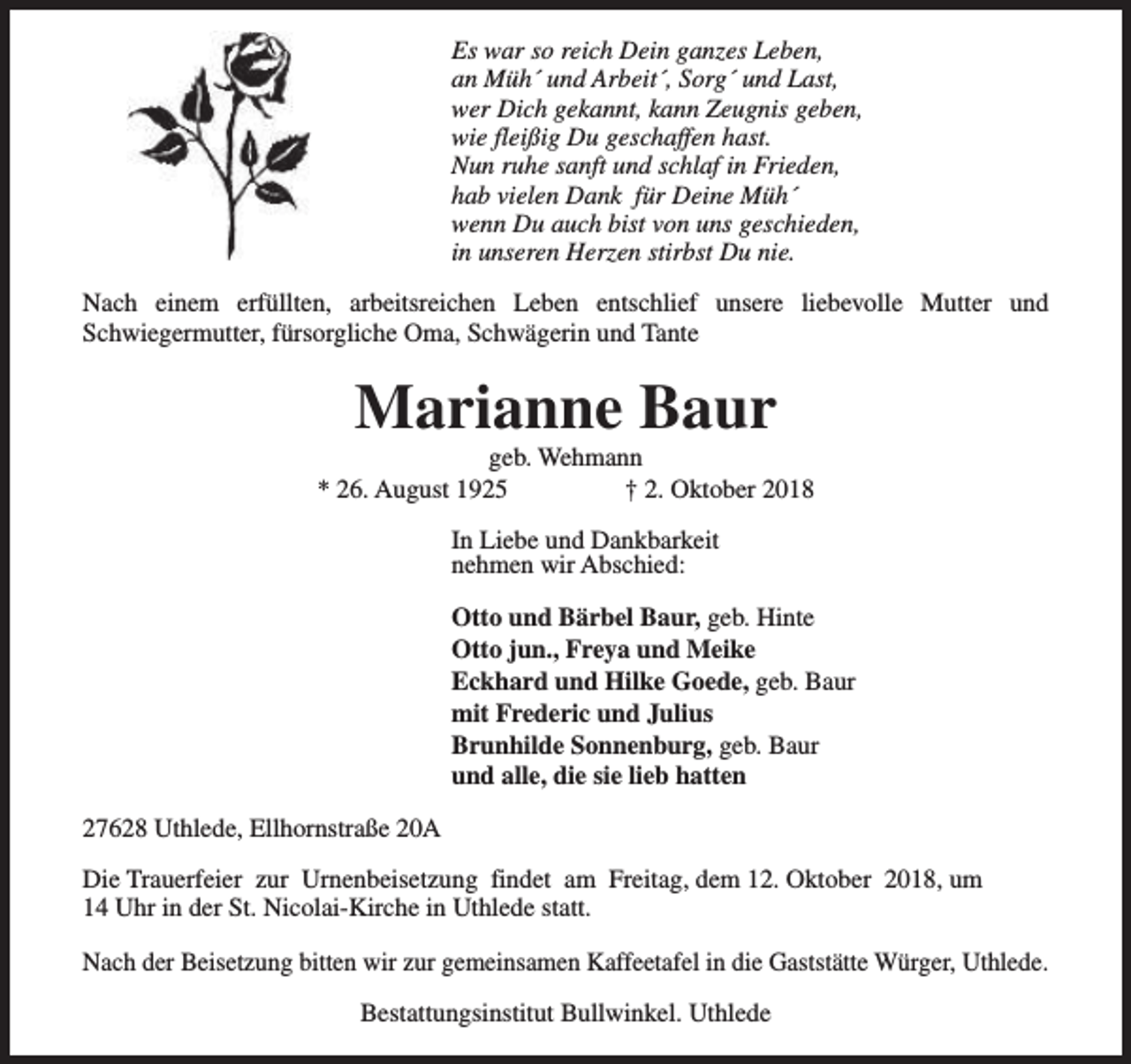 <p>Es war so reich Dein ganzes Leben,<br />an Müh´ und Arbeit´, Sorg´ und Last,<br />wer Dich gekannt, kann Zeugnis geben,<br />wie fleißig Du geschaffen hast.<br />Nun ruhe sanft und schlaf in Frieden,<br />hab vielen Dank für Deine Müh´<br />wenn Du auch bist von uns geschieden,<br />in unseren Herzen stirbst Du nie.<br />Nach einem erfüllten, arbeitsreichen Leben entschlief unsere liebevolle Mutter und<br />Schwiegermutter, fürsorgliche Oma, Schwägerin und Tante</p><p>Marianne Baur</p><p>geb. Wehmann<br />* 26. August 1925<br />† 2. Oktober 2018<br />In Liebe und Dankbarkeit<br />nehmen wir Abschied:<br />Otto und Bärbel Baur, geb. Hinte<br />Otto jun., Freya und Meike<br />Eckhard und Hilke Goede, geb. Baur<br />mit Frederic und Julius<br />Brunhilde Sonnenburg, geb. Baur<br />und alle, die sie lieb hatten<br />27628 Uthlede, Ellhornstraße 20A<br />Die Trauerfeier zur Urnenbeisetzung findet am Freitag, dem 12. Oktober 2018, um<br />14 Uhr in der St. Nicolai-Kirche in Uthlede statt.<br />Nach der Beisetzung bitten wir zur gemeinsamen Kaffeetafel in die Gaststätte Würger, Uthlede.<br />Bestattungsinstitut Bullwinkel. Uthlede</p>