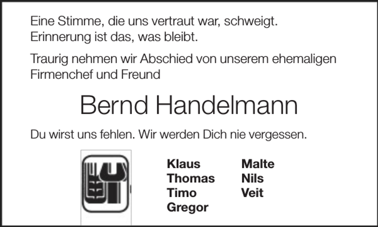 <p>Eine Stimme, die uns vertraut war, schweigt.<br />Erinnerung ist das, was bleibt.<br />Traurig nehmen wir Abschied von unserem ehemaligen<br />Firmenchef und Freund</p><p>Bernd Handelmann<br />Du wirst uns fehlen. Wir werden Dich nie vergessen.<br />Klaus<br />Thomas<br />Timo<br />Gregor</p><p>Malte<br />Nils<br />Veit</p>
