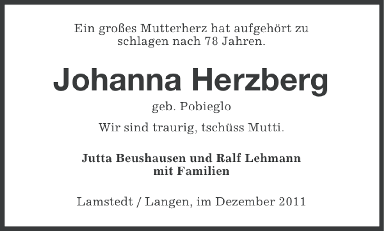 <p>Ein großes Mutterherz hat aufgehört zu<br />schlagen nach 78 Jahren.</p><p>Johanna Herzberg<br />geb. Pobieglo<br />Wir sind traurig, tschüss Mutti.<br />Jutta Beushausen und Ralf Lehmann<br />mit Familien<br />Lamstedt / Langen, im Dezember 2011</p>