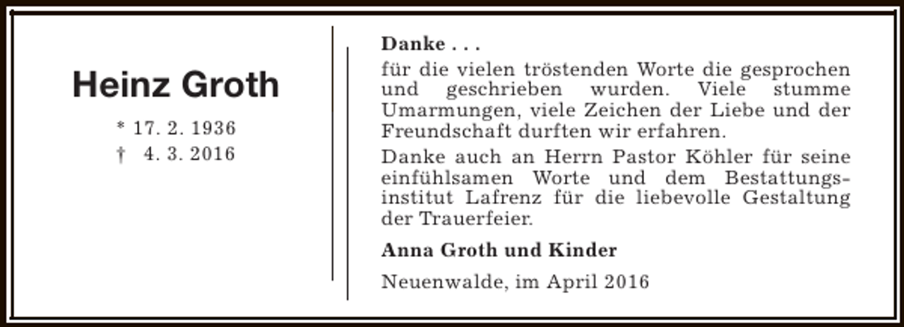 <p>Heinz Groth<br />* 17. 2. 1936<br />† 4. 3. 2016</p><p>Danke . . .<br />für die vielen tröstenden Worte die gesprochen<br />und geschrieben wurden. Viele stumme<br />Umarmungen, viele Zeichen der Liebe und der<br />Freundschaft durften wir erfahren.<br />Danke auch an Herrn Pastor Köhler für seine<br />einfühlsamen Worte und dem Bestattungsinstitut Lafrenz für die liebevolle Gestaltung<br />der Trauerfeier.<br />Anna Groth und Kinder<br />Neuenwalde, im April 2016</p>
