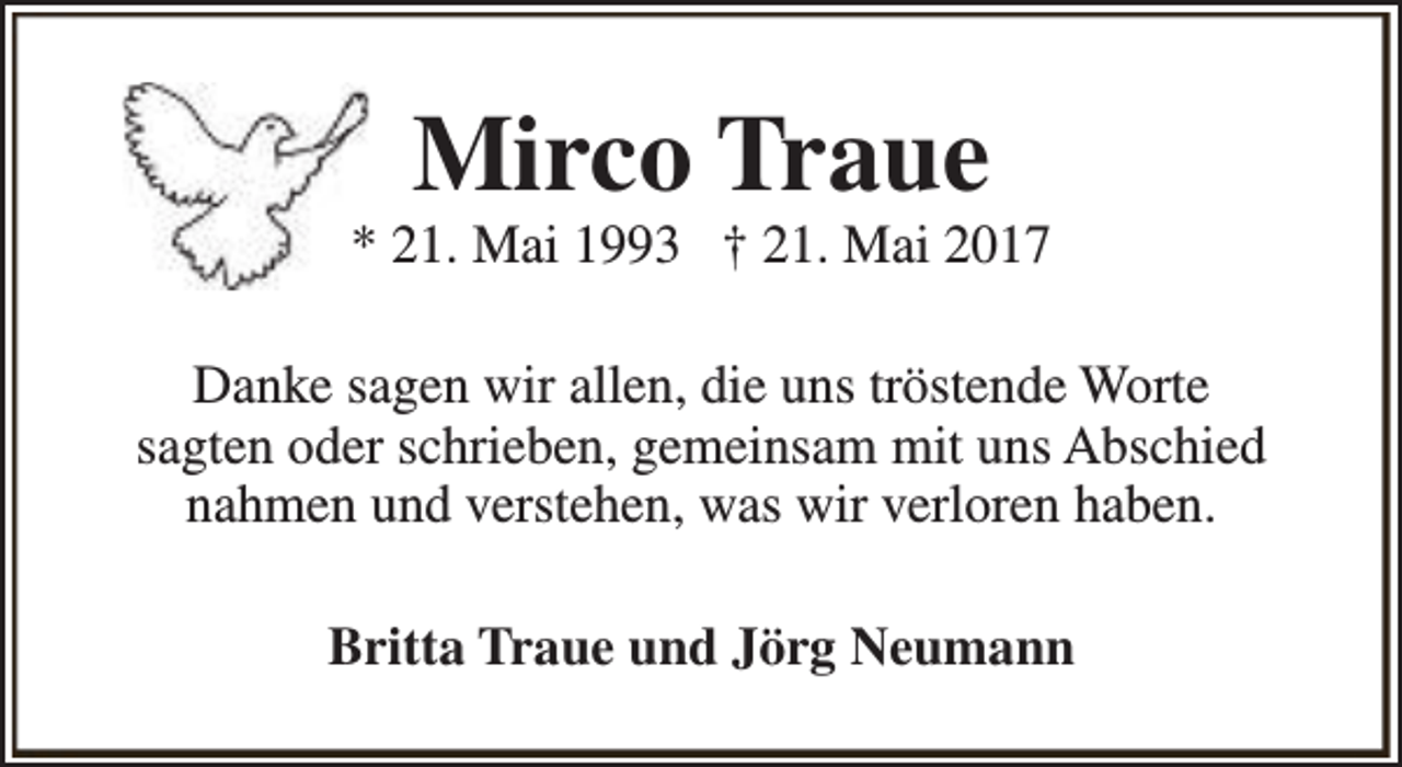 <p>Mirco Traue</p><p>* 21. Mai 1993 † 21. Mai 2017<br />Danke sagen wir allen, die uns tröstende Worte<br />sagten oder schrieben, gemeinsam mit uns Abschied<br />nahmen und verstehen, was wir verloren haben.<br />Britta Traue und Jörg Neumann</p>