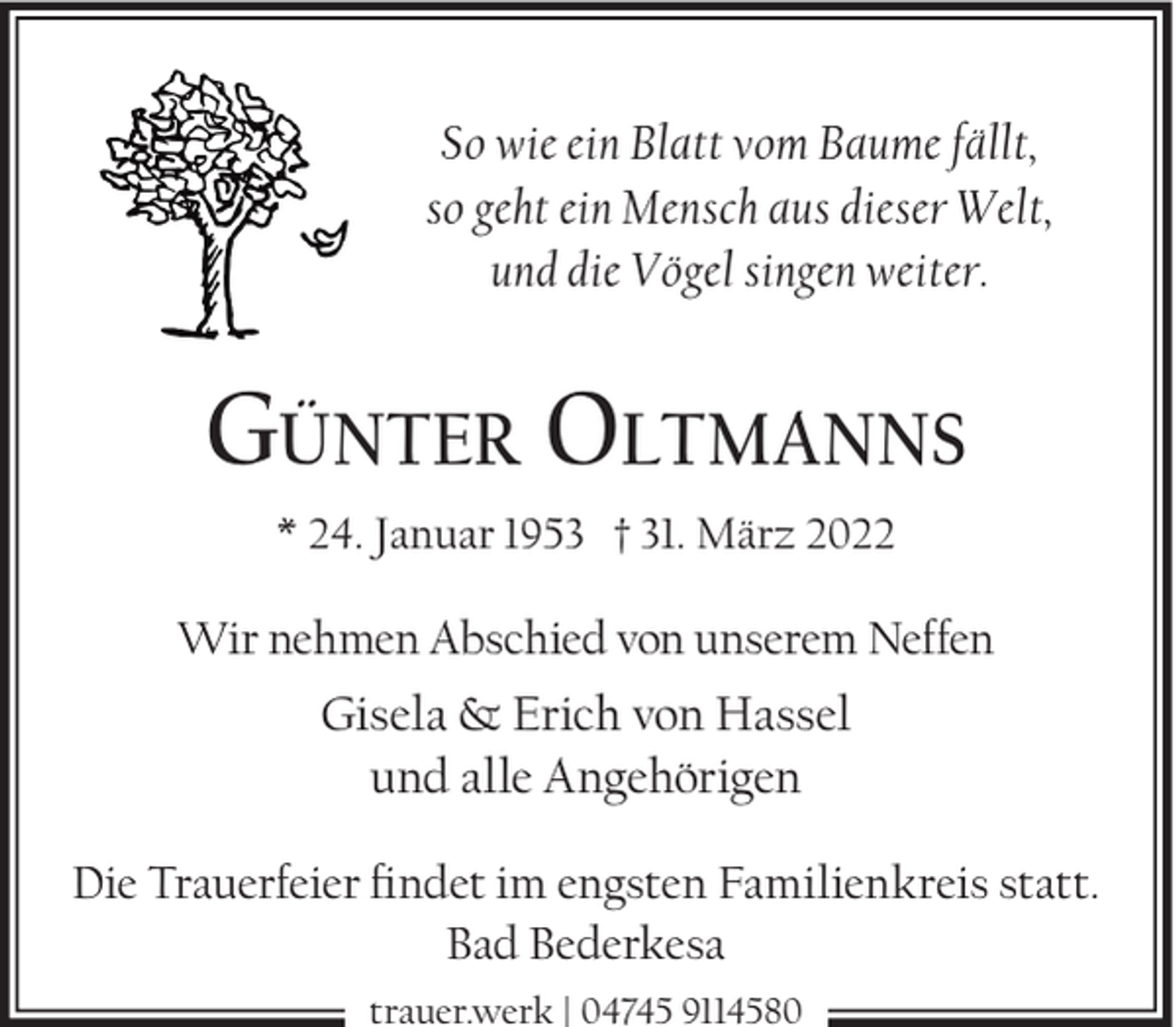 <p>So wie ein Blatt vom Baume fällt,<br />so geht ein Mensch aus dieser Welt,<br />und die Vögel singen weiter.</p><p>GÜNTER OLTMANNS<br />* 24. Januar 1953 † 31. März 2022</p><p>Wir nehmen Abschied von unserem Neffen</p><p>Gisela &amp; Erich von Hassel<br />und alle Angehörigen<br />Die Trauerfeier ndet im engsten Familienkreis statt.<br />Bad Bederkesa<br />trauer.werk | 04745 9114580</p>