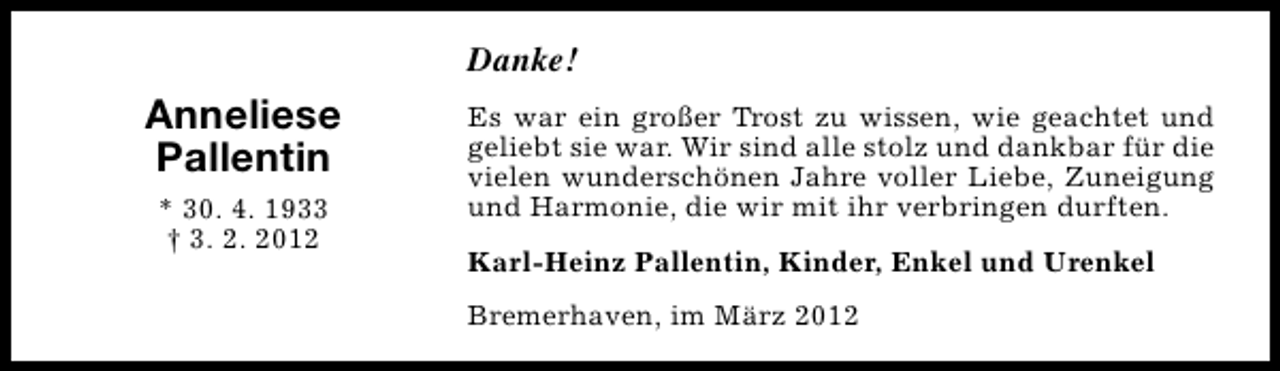 <p>Danke!</p>
<p>Anneliese<br />Pallentin<br />* 30. 4. 1933<br />† 3. 2. 2012</p>
<p>Es war ein großer Trost zu wissen, wie geachtet und<br />geliebt sie war. Wir sind alle stolz und dankbar für die<br />vielen wunderschönen Jahre voller Liebe, Zuneigung<br />und Harmonie, die wir mit ihr verbringen durften.<br />Karl-Heinz Pallentin, Kinder, Enkel und Urenkel<br />Bremerhaven, im März 2012</p>