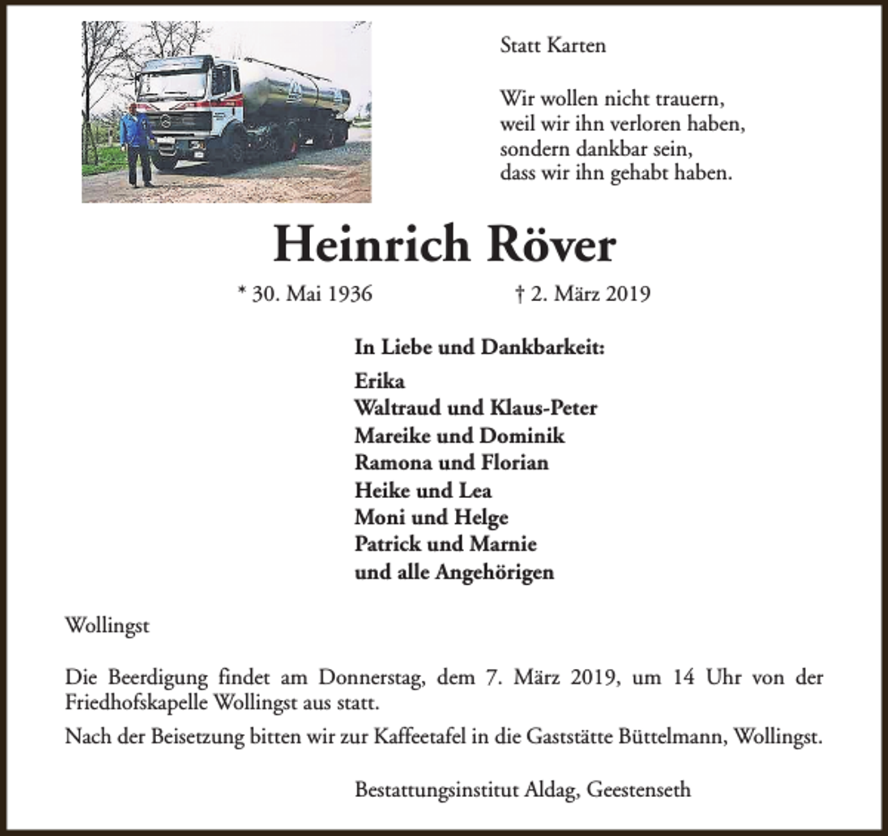 <p>Statt Karten<br />Wir wollen nicht trauern,<br />weil wir ihn verloren haben,<br />sondern dankbar sein,<br />dass wir ihn gehabt haben.</p><p>Heinrich Röver</p><p>* 30. Mai 1936</p><p>† 2. März 2019</p><p>In Liebe und Dankbarkeit:<br />Erika<br />Waltraud und Klaus-Peter<br />Mareike und Dominik<br />Ramona und Florian<br />Heike und Lea<br />Moni und Helge<br />Patrick und Marnie<br />und alle Angehörigen<br />Wollingst<br />Die Beerdigung findet am Donnerstag, dem 7. März 2019, um 14 Uhr von der<br />Friedhofskapelle Wollingst aus statt.<br />Nach der Beisetzung bitten wir zur Kaffeetafel in die Gaststätte Büttelmann, Wollingst.<br />Bestattungsinstitut Aldag, Geestenseth</p>