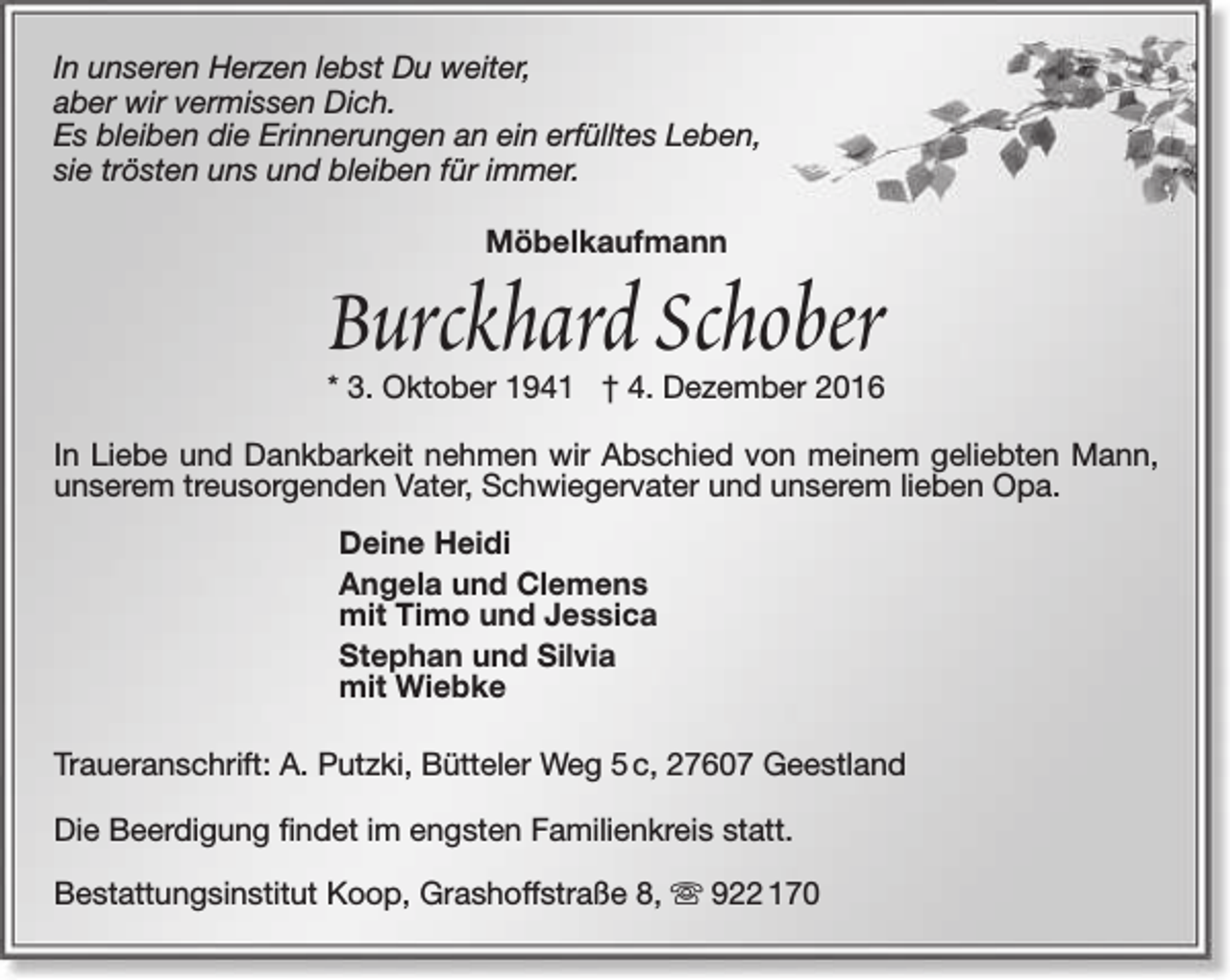 <p>In unseren Herzen lebst Du weiter,<br />aber wir vermissen Dich.<br />Es bleiben die Erinnerungen an ein erfülltes Leben,<br />sie trösten uns und bleiben für immer.<br />Möbelkaufmann</p><p>Burckhard Schober<br />* 3. Oktober 1941 † 4. Dezember 2016</p><p>In Liebe und Dankbarkeit nehmen wir Abschied von meinem geliebten Mann,<br />unserem treusorgenden Vater, Schwiegervater und unserem lieben Opa.<br />Deine Heidi<br />Angela und Clemens<br />mit Timo und Jessica<br />Stephan und Silvia<br />mit Wiebke<br />Traueranschrift: A. Putzki, Bütteler Weg 5 c, 27607 Geestland<br />Die Beerdigung findet im engsten Familienkreis statt.<br />Bestattungsinstitut Koop, Grashoffstraße 8,  922 170</p>
