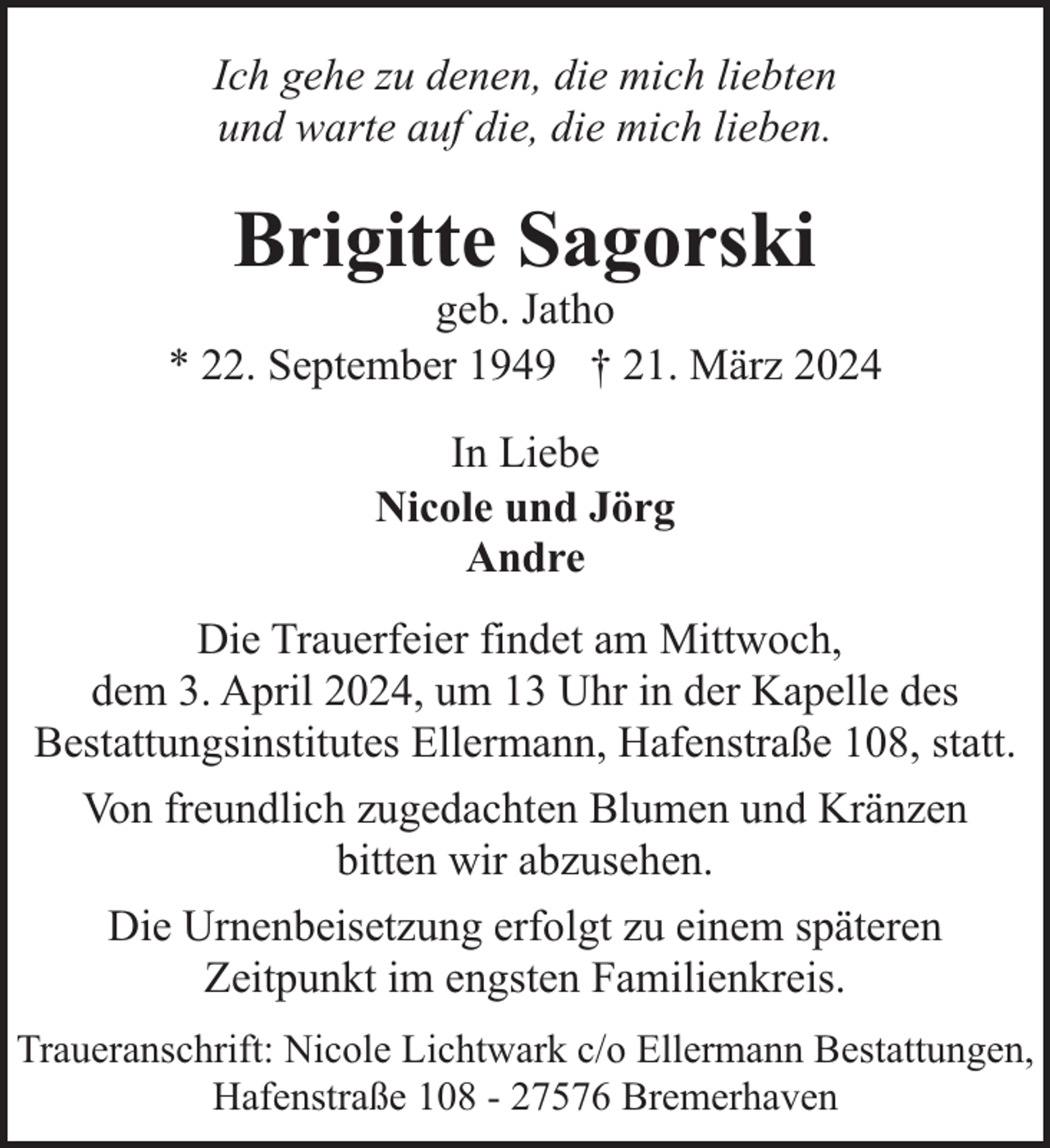 <p>Ich gehe zu denen, die mich liebten<br />und warte auf die, die mich lieben.</p><p>Brigitte Sagorski</p><p>geb. Jatho<br />* 22. September 1949 † 21. März 2024<br />In Liebe<br />Nicole und Jörg<br />Andre<br />Die Trauerfeier findet am Mittwoch,<br />dem 3. April 2024, um 13 Uhr in der Kapelle des<br />Bestattungsinstitutes Ellermann, Hafenstraße 108, statt.<br />Von freundlich zugedachten Blumen und Kränzen<br />bitten wir abzusehen.<br />Die Urnenbeisetzung erfolgt zu einem späteren<br />Zeitpunkt im engsten Familienkreis.<br />Traueranschrift: Nicole Lichtwark c/o Ellermann Bestattungen,<br />Hafenstraße 108 - 27576 Bremerhaven</p>