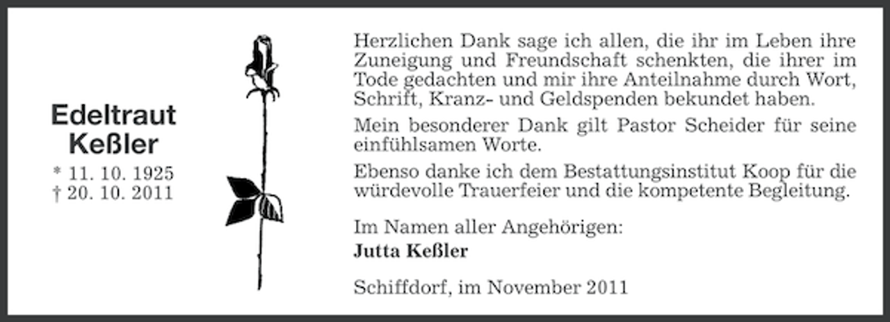 <p>Edeltraut<br />Keßler<br />* 11. 10. 1925<br />† 20. 10. 2011</p><p>Herzlichen Dank sage ich allen, die ihr im Leben ihre<br />Zuneigung und Freundschaft schenkten, die ihrer im<br />Tode gedachten und mir ihre Anteilnahme durch Wort,<br />Schrift, Kranz- und Geldspenden bekundet haben.<br />Mein besonderer Dank gilt Pastor Scheider für seine<br />einfühlsamen Worte.<br />Ebenso danke ich dem Bestattungsinstitut Koop für die<br />würdevolle Trauerfeier und die kompetente Begleitung.<br />Im Namen aller Angehörigen:<br />Jutta Keßler<br />Schiffdorf, im November 2011</p>