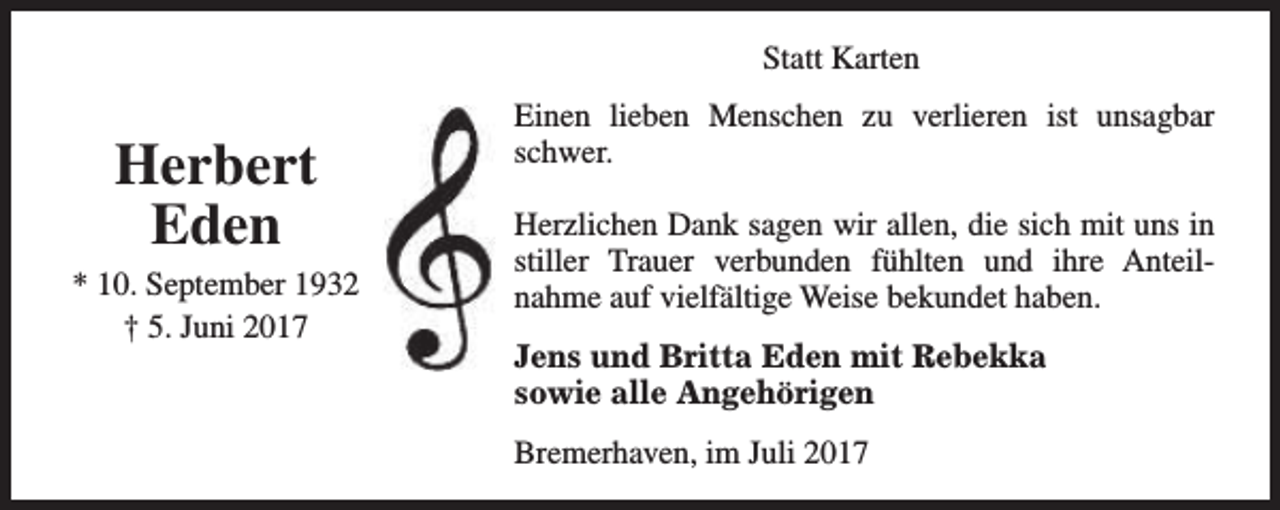 <p>Statt Karten</p><p>Herbert<br />Eden</p><p>* 10. September 1932<br />† 5. Juni 2017</p><p>Einen lieben Menschen zu verlieren ist unsagbar<br />schwer.<br />Herzlichen Dank sagen wir allen, die sich mit uns in<br />stiller Trauer verbunden fühlten und ihre Anteilnahme auf vielfältige Weise bekundet haben.<br />Jens und Britta Eden mit Rebekka<br />sowie alle Angehörigen<br />Bremerhaven, im Juli 2017</p>